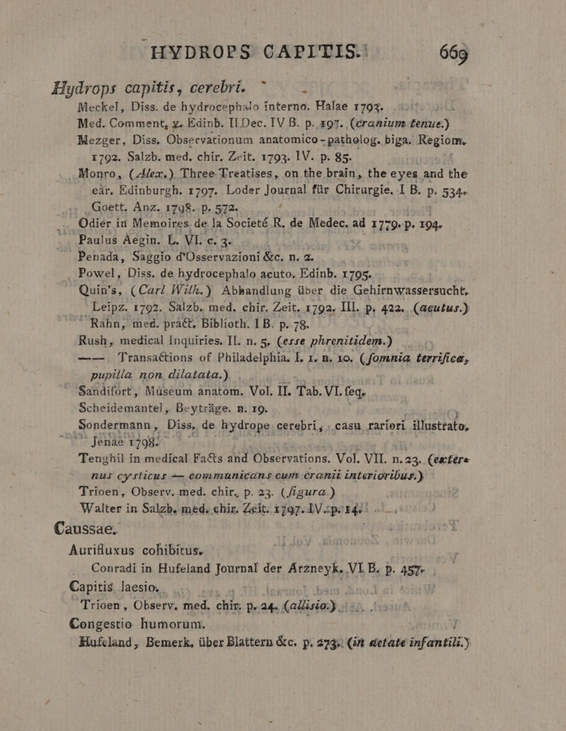 Hydrops capitis, cerebri, ^ — . Meckel, Diss. de hydrocephalo interno. Halae 1703. 5:00. 5. Med. Comment, y. Edinb. ILDec. IV B. p.197. (cranium tenue.) Mezger, Diss. Observationum anatomico - patholog. biga. Kagiom, 1792. Salzb. med. chir. Zeit. 1793. IV. p. 85. Monro, (zMex.) Three Treatises, on the brain, the eyes and the eár. Edinburgh. r797. Loder Journal für Chirurgie. I B. p. 534» Goett. Anz. 1798. p. 572. ' Odier ir Memoires. de la Societé R. de Medec. ad 1779. p. 194. Paulus Aegin. L. VL c. d. Penada, Saggio d'Osservazioni &amp;c. n. 2. . Powel , Diss. de hydrocephalo acuto. Edinb. 1795. Quin's, (Car Wilh.) Abbandlung über die Gehirnwassersucht. Leipz. 1792. Salzb. med. chir. Zeit. 1792. Ill. p. 422. (aeutus.)  Rabn, med. prà&amp;. Biblioth. 1 B. p. 78. Rush, medical Inquiries, II. n. 5, (erre phrenitidem.) —-——. Transactions of Philadelphia, I. x. n. 10. (Jomnia terrifica, pupilla non dilatata.) Sandifort, Müseum anatom. Vol. II. Tab. VI. feq. Scheidemantel, Beytrüge. n. 19. ,Sondermann , Diss, de hydrope cerebri, casu. rariori illusttato; Jenae 1798- Tenghil in medical Fa&amp;s and P iestyvatioris. Vol. VIL. n.23. (estere nus cysticus —— communicans cum cranii interioribus.) Trioen, Observ. med. chir, p. 23. (Jigura.) Walter in Salzb. med. chir. Zeit. 1797. IV.:p- 2d M Caussae. Aurifluxus cohibitus. . Conradi in Hufeland Jagesr der Arne VI B. p. AST Capitis laesio. Yu Trioen, Observ. med. EN p.24. Kodioina Congestio humorum. Hufcland, Bemerk, über Blattern &amp;c. p. 273.. (2t eetate is FéhtsE y