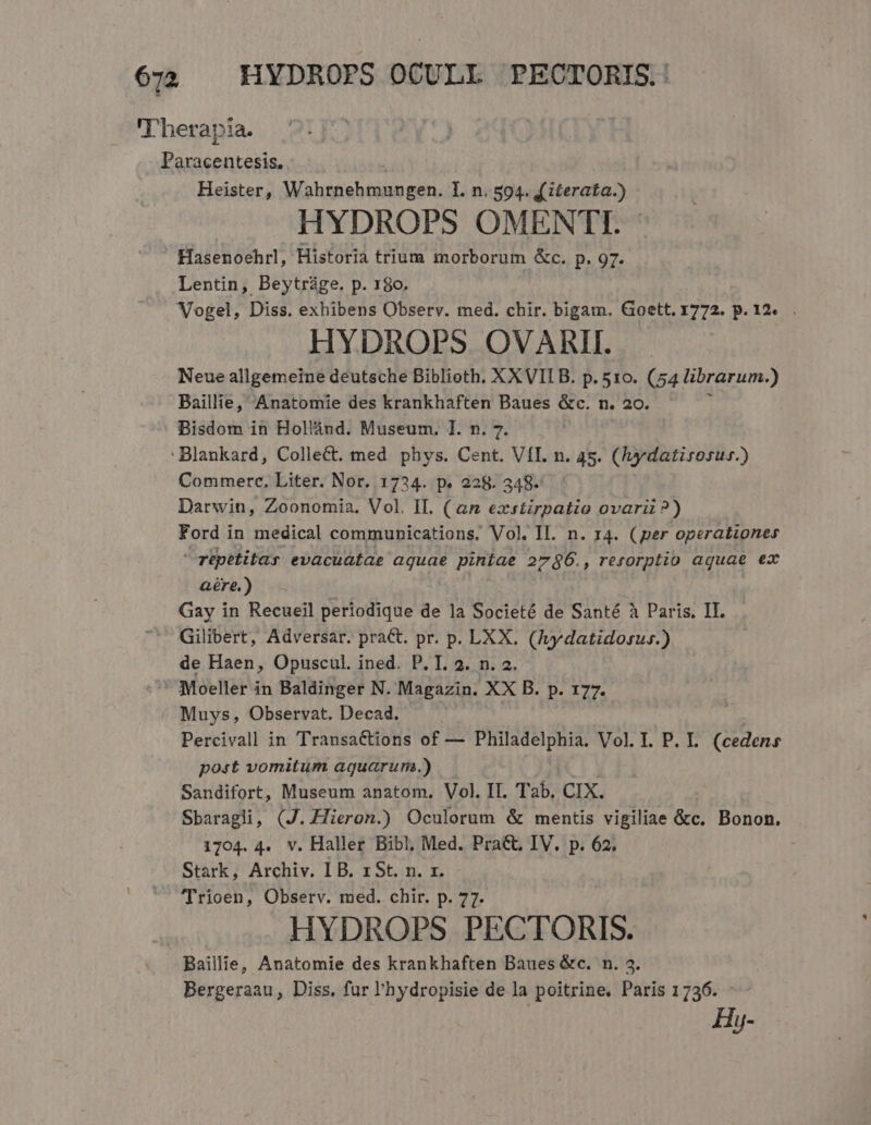 6:2. HYDROPS OCULL PECTORIS.: 'T'herapia. Paracentesis, ( Heister, Wahrnehmungen. I. n. 594. £ iterata.) HYDROPS5 OMENTI. Hasenoehrl, Historia trium morborum &amp;c. p. 97. Lentin, Beytràge. p. 180. Vogel, Diss. exhibens Observ. med. chir. bigam. Goett. 1772. p. 12... HYDROPS OVARII. Neue allgemeine deutsche Biblioth. XXVIIB. p.510. (54 librarum.) Baillie, Anatomie des krankhaften Baues &amp;c. n. 20. Bisdom in Hollánd. Museum. I. n. 7. :Blankard, ColleCt. med phys. Cent. VÍI. n. 4s. (ydatisosus.) Commerce, Liter. Nor. 1734. p. 228. 348- Darwin, Zoonomia. Vol. IL. (an exstirpatio ovari ?) Ford in medical communications. Vol. Il. n. 14. (per operationes repetitay evacuatae aquae piníae 27$6., rerorptio aquae ex aére.) Gay in Recueil periodique de la Societé de Santé à Paris. II. Gilibert, Adversar. prat. pr. p. LXX. (Aydatidosus.) de Haen, Opuscul. ined. P. T. 3. n. 2. Moeller in Baldinger N. Magazin. XX B. p. 177. Muys, Observat. Decad. Percivall in Transactions of — Philadelphia. Vol. I. P. I. (cedens post vomitum aquarum.) Sandifort, Museum anatom, Vol. II. Tab, CIX. Sbaragli, (J. Hieron.) Oculorum &amp; mentis vigiliae &amp;c. Bonon. 1704. 4. v. Haller Bibl, Med. Pra&amp;. IV. p. 62. Stark, Archiv. I B. x St. n. rz. Trioen, Observ. med. chir. p. 77. HYDROPS PECTORIS. Baillie, Anatomie des krankhaften Baues &amp;c. n. 3. Bergeraau, Diss. fur l'hydropisie de la poitrine. Paris 1736. : Hy-