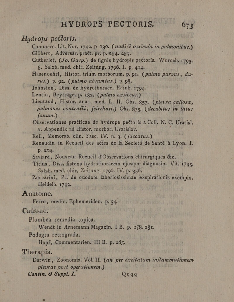 Hydrops pectoris. | Commerc. Lit. Nor. 1742. p 130. (nodi 8 ossicula in pulmonibus.) Gilibert, Adversar. pra&amp;. pr. p. 284. 285. Gutberlet, (Jo. Gasp.) de fignis hydropis pectoris. Warceh. 1795. $8. Salzb. med. chir. Zeitung. 1796. I. p. 414. Hasenoehrl, Histor. trium morborum. p. 9r. (pulmo parvus, du- ruf.) p. 92. (pulmo absumtus.) p. 98. Johnston, Diss. de hydrothorace. Edinb. 1794. Lentin, Beytrage. p. 132. (pulmo exsiccus.) Lieutaud, Histor. anat. med. L. Il. Obs. $57. (plevra callorsa, pulmones contra&amp;ti, fcirrhosi.) Obs. 875. (decubitus im latus fanum.) Observationes practicae de hydrope pecoris a Coll. N. C. Uratisl. v. Appendix ad Histor. morbor. Uratislav. Reil, Memorab. clin. Fasc. IV. n. 3. ( faccatus.) : Renaudin in Recueil des actes de la Secietó de Santé à Lyon. I. p. 294. Saviard, Nouveau Recueil d'Observations chirurgiques &amp;c. Titius, Diss. fistens hydrothoracem ejusque diagnosin. Vit. 1795. Salzb. med. chir. Zeitung. 1796. IV. p. 356. Zuccarini, Pr. de quodam laboriosissimae exspirationis exemplo, Heidelb. 1792. Anatome. Ferro, medic. Ephemeriden. p. 54. Caüssae. Plumbea remedia topica. Wendt in Arnemann Magazin. I B. p. 278. 28r. Podagra retrograda. Hopf, Commentarien. IlI B. p. 265. Therapia. Darwin, Zoonomia. Vol.IL. (am per excitatam in/lammationem plevrae post operationem.) Contin. &amp; Suppl. I. | Qqqq