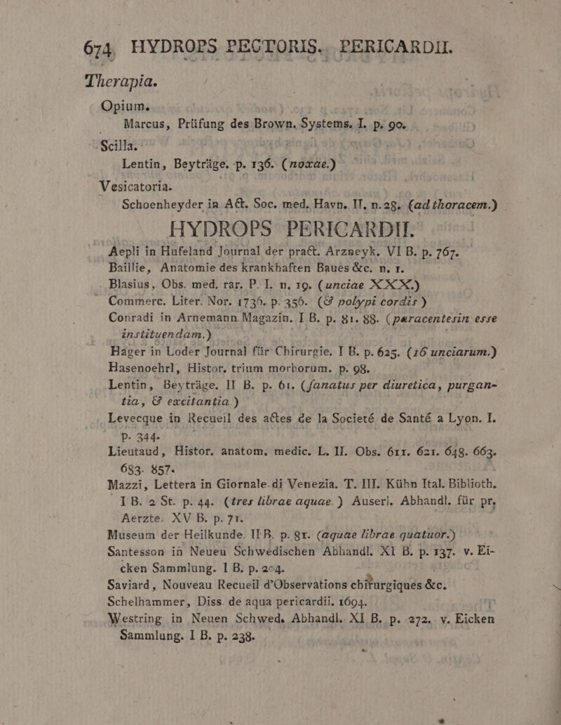 Therapia. Opium. Marcus, Prüfung des Brown. Systems. I. P 90. Scilla. Lentin, Beytrüge. P 136. denas Vesicatoria. Schoenheyder in AG, Soc. med, Havn. IT, n.2g. (ad thoracem.) HYDROPS PERICARDI. Aepli in Hufeland Journal der pra&amp;t. Arzneyk. VI B. p. 767. Baillie, Anatomie des krankhaften Baues &amp;c. n. r. Blasius, Obs. med, rar. P. L. n. 19. (unciae X X X.) —. Commerc. Liter. Nor. 1736. p. 356. (&amp;9 polypi cordis) Conradi ín Arnemann Magazin. I B. D:-SI. 88. (peracenterin AXT- insiituendam.) Hager in Loder Journal für Chirurgie, I B. p. 625. (16 unciarum.) Hasenoehrl, Histor. trium morborum. p. 98. Lentin, Beytrüge. II B. p. 61. (fanatu» per diuretica, purgan- tia, € excitantia ) Levecque in Recueil des actes de la Societé de Santé a Lyon. I. P- 344- Lieutaud, Histor. anatom. medic. L. II. Obs. 6rr. 621. 648. 663. 683. 857. Mazzi, Lettera in Giornale.di Venezia. T. IIT. Kühn Ttal. Biblioth. IB. 2 St. p. 44. (tres librae aquae. ) Auserl. Abhaudl. für pr, Aerzte. XV B. p. 71. Museum der Heilkunde. IT B. p. gr. (aquae librae quatuor.) Santesson in Neueu Schwedischen Abhandl. XI B. p. 137. v. . Ei- cken Sammlung. I B. p. 2c4 Saviard, Nouveau Recueil d e TB ebBareiqués &amp;r. Schelhammer, Diss. de aqua pericardii. 1694. Westring in Neuen Schwed. Abhandl. XI B. p. 272. v. Eicken Sammlung. I B. p. 238.