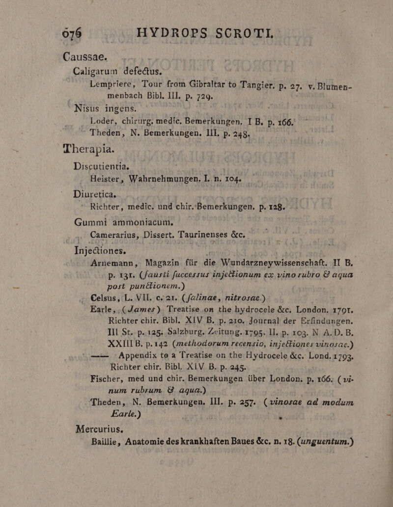 Caussae. Caligarum defectus. Lempriere, Tour from Gibraltar to Tangier. p. 27. v. Blumen- menbach Bibl. lll. p. 729. Nisus ingens. Loder, chirurg. medic. Bemerkungen. I B. p. 166. Theden, N. Bemerkungen. lll. p. 248. Therapia. Discutientia. Heister, Wahrnehmungen. I. n. 194. Diuretica. Richter, medic. und chir.:Bemerkungen. p. 128. Gummi ammoniacum., Camerarius, Dissert. Ta aurinenses &amp;c. - [njediones. Arnemann, Magazin für die vorrei orig II B. p. 131. (faurti fuccessus injetlionum ex vino rubro € aqua post punéciionem.) €elsus, L. VII. c. 21. (falinae, nitrosae.) Earle, ( Jamer). Treatise on the hydrocele &amp;c. London. 179r. Richter chir. Bibl. XIV B. p. 210. Journal der Erfindungen. III St. p. 125; Salzburg. Zeitung. 1795. ll. p. 103. N A. D. B. | XXII B. p. 142. (jnethodorum recensio, injettiones vinosac.) ^o—-— Appeudix to a Treatise on the Hydrocele &amp;c. Lond. 1793. Richter chir. Bibl. XiV B. p. 245. Fischer, med und chir. Bemerkungen über London. p. 166. ( »i- num rubrum, &amp; aqua.) 'Theden, N. Bemerkungen. III. p. 257. (vinorae ad modum Earle.) | Mercurius. | Baillie, Anatomie des krankhaften Baues &amp;c. n. 18. (unguentum.)