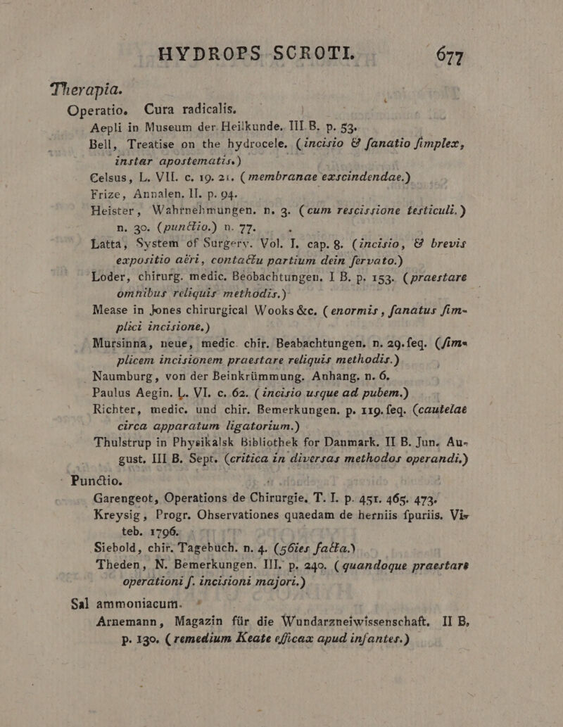 Therapia. Operatio, Cura radicalis. Aepli in Museum der. Heilkunde. TII. B. p. 53. Bell, Treatise on the hydrocele. (Zncirio &amp; fanatio fimplex, instar apostematis) Celsus, L. VII. c. 19. 2i. ( membranae exscindendae.) Frize, Annalen. II. p. 94. Heister, Wahtnehmungen. n. 3. (cum rescissione ferticuli.) n. 30. (punélio.) n. 77. . Latta, System of Surgery. Vol. I. cap. 8. (Zncisio, €&amp; brevis expositio aéri, contactu partium dein fervato.) Loder, chiturg. medic. Beobachtungen. I B. p. 153. ( praestare omnibus reliquis methodis.) Mease in Jones chirurgical Wooks &amp;c. ( enormis , fanatus fim- plici incisione.) Mursinna, neue, medic. cbir. Beabachtungen. n. 29.feq. (/im« plicem incisionem praestare reliquis methodir.) Naumburg, von der Beinkrümmung. Anhang. n. 6, Paulus Aegin. L. VI. c..62. ( incirio urque ad. pubem.) Richter, medic. und chir. Bemerkungen. p. 119. feq. (cautelae circa apparatum ligatorium.) Thulstrup in Physikalsk Bibliothek for Danmark. II B. Jun. Au- gust. III B. Sept. (critica in diversas methodo» operandi.) : Puncio. Garengeot, Operations de Chirurgie. T. T. p. 45r. 465. 473. Kreysig, Progr. Ohservationes quaedam de herniis fpuriis, Vis teb. 1796. Siebold, chir. Tagebuch. n. 4. (56iex facta.) (Theden, N. Bemerkungen. III. p. 240. (quandoque praestare operationi f. incisioni major:z.) Sal ammoniacum. ^ Arnemann, Magazin für die Wundarzneiwissenschaft, II B, P. 130. ( remedium Keate efficax apud infantes.)