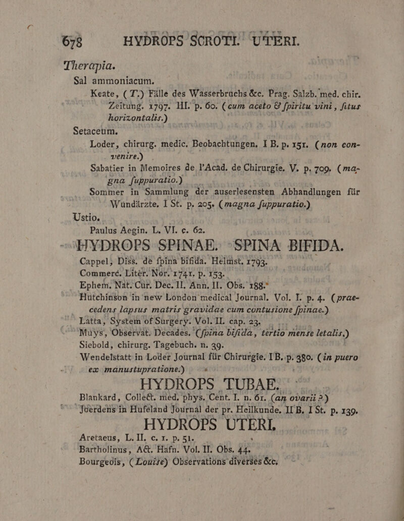 Therapia. Sal ammoniacum. Keate, ( T.) Fille des Wasserbraüchs &amp;c. Prag. Salzb. med. chir. Zeitung. 1797. HI. p. 60. ( cum aceto &amp; Lcd vini, fitus horizontalis.) Setaceum. | Loder, chirurg. medic. Beobachtungen, I B. p. 15r. (non con- venire.) Sabatier in Memoires de l'Acad. de Chirurgie. V. p. 709. (ma- gna f'uppuratio.) ) Sommer in Sammlung der auserlesensten Abhandlungen für Wuündürzte. I St. p. 205. (magna fuppuratio.) Ustio. Paulus Aegin. L. VI. c. 62. cHYDROPS SPINAE. -^SPINA BIFIDA. Cappel, Diss. de fpina bifida. Heltist. 1793. Commeré. Liter. Nor. 1741. p. 152. Epherr Nat. Cur. Dec. II. Ann. II. Obs. 188. Hutchinson in new London medical Journal. Vol. I. p. 4. (prae- . A cedens laprus matris gravidae cum contusione [pinae.) ^— Latta, System of Surgery. Vol. II. cap. 23. &amp; Muys, Observat. Decades. (fpina bifida, tertio mense letalis.) Siebold, chirurg. Tagebuch. n. 39. Wendelstatt in Loder Journal für Chirurgie. I B. ? 380. (in puero ea manustupratione.) : HYDROPS TUBAE. Blankard, ColleG. med. phys. Cent. I. n. 6r. (an ovari ?.) Juerdens in Hufeland Journal der pr. Heilkunde, II B. I St. p. 139. HYDROPS UTERL. Aretaeus, L.II. c. x. p. 51. Bartholinus, AG. Hafn. Vol. IT. Obs. 4 Bourgeois, ( Louise) Observations diverses &amp;c; ZEE S —Ó d