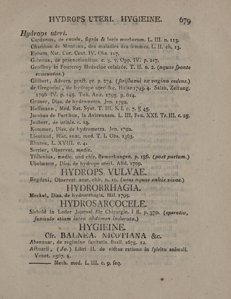 Hydrops uteri. Cardanus, de causís, fignis &amp; locis morborum. L. TII. n. 1r3. Chambon de Montaux, des maladies des femmes. L. II. ch, i3. Ephem. Nat. Cur. Cent. IV. Obs. ro7. G3lenus,' de praenotionibus. c. 9. v. Opp. IV. p. 2t7. Geoffroy in Fourcroy Medecine eclairée. T. IT. n. 2. (equae fponte evacuatae.) í Gilibert, Advers. pra&amp;. pr. p. 274. (ferz/uxui ex vagina cedens.) de Gregorini, de hydrope uteri &amp;c. Halae1795. 4. Salzb. Zeitung. 1796 IV. p. 145. Tub. Anz. 1795. p. 614. Gruner, Diss. de hydrometra, Jen. 1792. Hoffmann , Med. Rat. Syst. T. IIT. S. I. c. 7. $ 45. Jacobus de Partibus, in Avicennam. L. III. Fen. XXL Tr. III. c. 25. Joubert, de urinis. c. 13. Kommer, Diss. de hydrometra. Jen. 1792. Lieutaud, Hist. anat. med. T. I. Obs. 1363. Rhazes, L. XVIII. c. 4. Serrier, Observat. medic. Thilenius, medic. und chir. Bemerkungen. y 196. (post partum.) Ubelmann, Diss. de hydrope uteri. Altd. 1709. HYDBROPS. VULVAE.. .. Bogdani, Observat. anat..chir, n.. 1o, (usus aquae calcis vivae.) HYDRORRHAGIA. . Meckel, Diss. de hydrorrhagia. Hal. 1795. HYDROSARCOCELE. Siebold in Lóder Journal für Chirurgie. l B. p. 379. (operatio, funiculo. etiam iutra. abdomen indurato.) «c HYGIEINE. Cfr. BALNiZA. NICOTIANA &amp;c. Abenzoar, de regimine fanitatis. Basil. 1678. r2. A&amp;uarii, (Jo.) Libri 1L de vié&amp;us ratione in piene animali, Venet, 1567. 8. Meth. med. L, II. c. 9. feq.