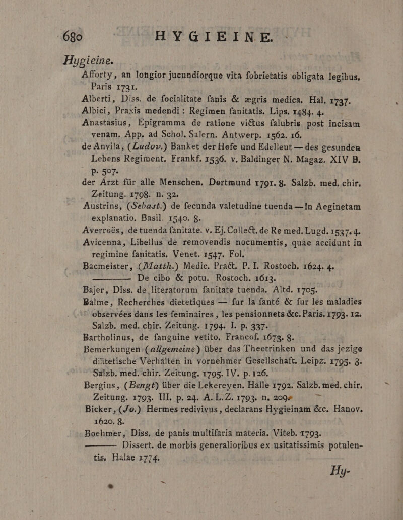 Hygieine. Afforty, an longior jucundiorque vita fobrietatis obligata legibus, Paris 17ar. Alberti, Diss. de focialitate fanis &amp; zegris medica. Hal. 1737. Albici, Praxis medendi : Regimen fanitatis. Lips. 1484. 4. Anastasius, Epigramma de ratione victus falubris post incisam venam. App. ad Schol. Salern. Antwerp. 1562. 16. de Anvila, ( Ludov.) Banket der Hefe und Edelleut — des gesunden Lebens Regiment. Frankf. 1536. v. Baldinger N. Magaz. XIV B. P. 507. ; der Arzt für alle Menschen. Dertmund 179r. 8. Salzb. med. chir. Zeitung. 1798. n. 32. Austrins, (Sebast.) de fecunda valetudine tuenda —1n Aeginetam explanatio. Basil. 1540. 8. Averroés, de tuenda fanitate. v. Ej. Colle&amp;. de Re med. Lugd. 1537. 4. Avicenna, Libellus de removendis nocumentis, quae accidunt in regimine fanitatis, Venet. 1547. Fol. Bacmeister, (AMat£h.) Medic. Pract. P. I. Rostoch. 1624. 4. De cibo &amp; potu. Rostoch. 1613. Bajer, Diss. de literatorum fanitate tuenda. Altd. r705. Balme, Recherches dietetiques — fur la fanté &amp; fur les maladies ' observées dans les feminaires , les pensionnets &amp;c. Paris. 1793. 12. Salzb. med. chir. Zeitung. 1794. I. p. 337. Bartholinus, de fanguine vetito. Francof, 1675. 8. Bemerkungen. (aZgemeine) über das Theetrinken und das jezige diitetische Verhalten in vornehmer Gesellschaft. Leipz. 1795. 3. Salzb. med. chir. Zeitung. 1795. IV. p. 126. Bergius, (Bengt) über die Lekereyen. Halle 1792. Salzb. med. chir. Zeitung. 1793. III. p. 24. A. L.Z. 1793. n. 299» E: Bicker,(Jo.) Hermes redivivus, declarans Hygieinam &amp;c. Hanov. 1620. 8. Boehmer, Diss. de panis multifaria materia. Viteb. 1793. Dissert. de morbis generalioribus ex usitatissimis potulen- tis, Halae 1774. Hy-