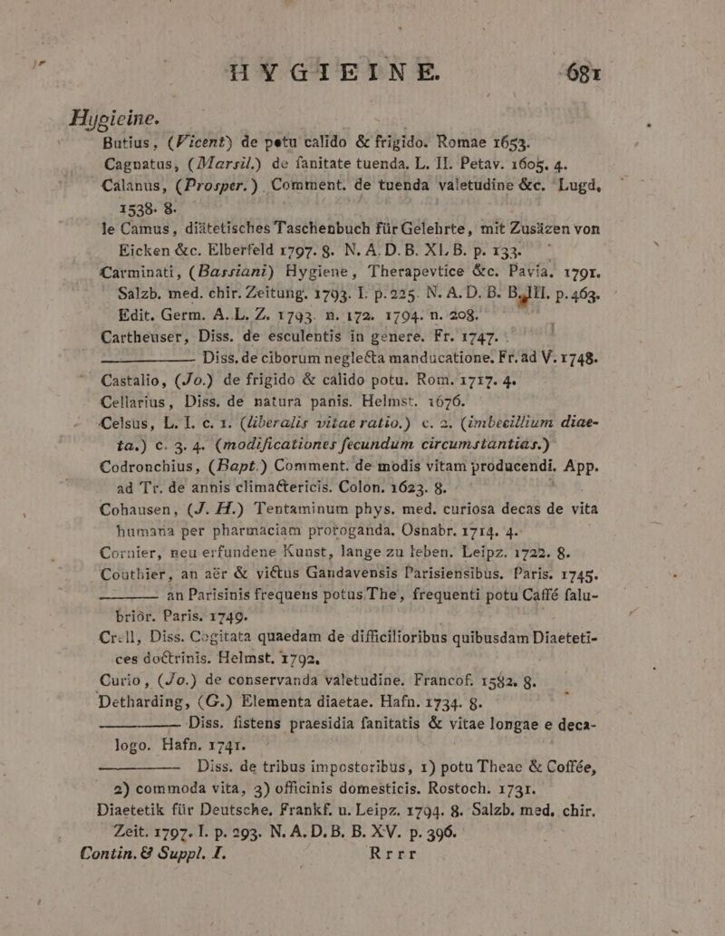 js Iuoicine. iat Butius, (Ficent) de petu calido &amp; frigido. Romae 1653. Cagnatus, (Marsil.) de fanitate tuenda. L. II. Petav. 1605. 4. Calanus, (Prosper.) Comment. de tuenda valetudine &amp;c. Lugd, 1538/45. le Camus, diátetisches Taschenbuch für Gelehrte, mit Zusüzen von Eicken &amp;c. Elberfeld 1797. 8. N. A.D. B. XL B. p. 133. Carminati, (Bassiani) Hygiene, Therapevtice &amp;c. Pavia, 179r. Salzb. med. chir. Zeitung. 1793. I. p. 225. N. A. D. B. bat. P. 463. Edit. Germ. A..L. Z. 1793. n. 172. 1704. n. 208. Cartheuser, Diss. de esculentis in genere. Fr. 1747. . Diss. de ciborum negle&amp;ta manducatione, Fr.ad V. 1748. Castalio, (Jo.) de frigido &amp; calido potu. Rom. 1717. 4. Cellarius, Diss. de natura panis. Helmst. 1676. Celsus, L. I. c. 1. (beralis vitae ratio.) c. 2. (imbeeillium diae- ta.) c. 3. 4. (modificationes fecundum circumstantias.) Codronchius, (Bapt.) Comment. de modis vitam producendi. App. ad Tr. de annis clima&amp;tericis. Colon. 1623. 8. Cohausen, (J. H.) Tentaminum phys. med. curiosa decas de vita humana per pharmaciam protoganda, Osnabr. 1714. 4. Cornier, neu erfundene Kunst, lange zu leben. Leipz. 1722. 8. Coutbier, an a&amp;r &amp; victus Gandavensis Parisiensibus. Paris. 1745. an Parisinis frequens potus The, frequenti potu Café falu- brioór. Paris. 1749. Cr.ll, Diss. Cogitata quaedam de difficilioribus i rng ea Diaeteti- ces doctrinis. Helmst. 1792. Curio, (Jo.) de conservanda valetudine. Francof. 1582. g. Detharding, (G.) Elementa diaetae. Hafn. 1734. g. Diss. fistens praesidia fanitatis &amp; vitae longae e deca- logo. Hafn. 1741. ———— —-— Diss. de tribus impostoribus, 1) potu Theae &amp; Coffée, 2) commoda vita, 23) officinis domesticis. Rostoch. 173r. Diaetetik für Deutsche, Frankf. u. Leipz. 1794. 8. Salzb. med. chir. Zeit. 1797. I. p. 293. N. A. D. B. B. XV. p. 396. Contin.&amp; Suppl, I. Rrrr