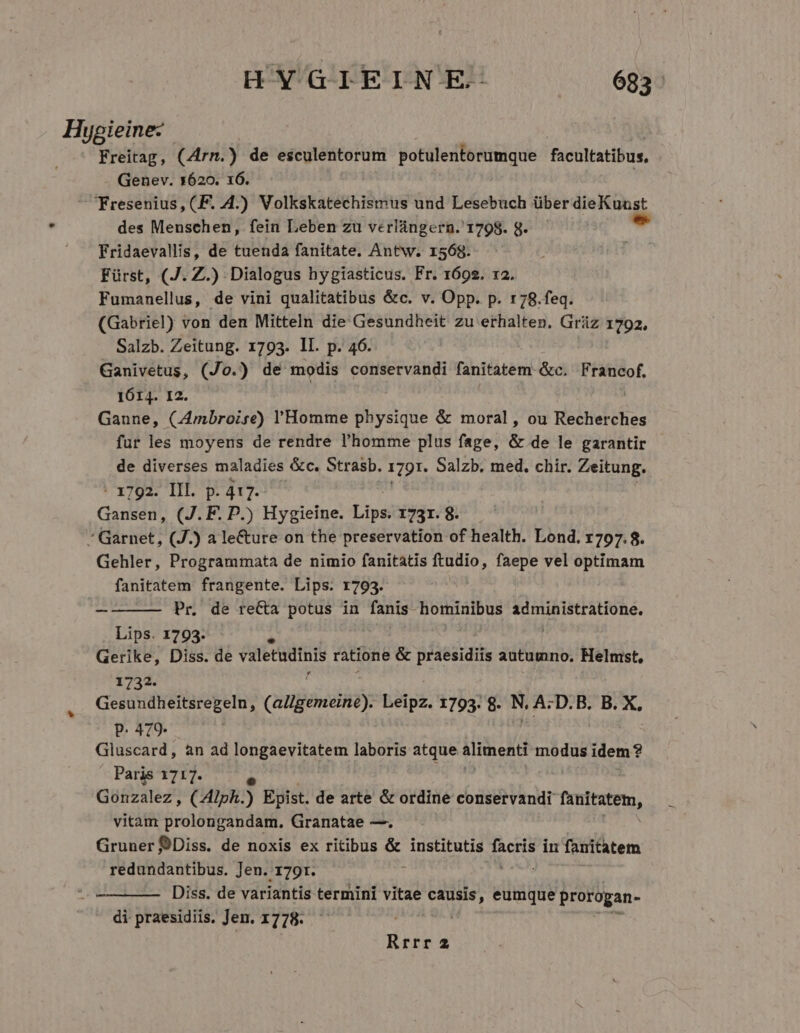 HYGIEINE- ^. 16888 Hypieine- | - Freitag, (Zirn.) de esculentorum potulentorumque facultatibus, Genev. x620. 16. Fresenius, (F. 4.) Volkskatechismus und Lesebuch über dieKuust des Menschen, fein Leben zu verlángern.' 1798. 8. - Fridaevallis, de tuenda fanitate. Antw. 1568. Fürst, (J. Z.) Dialogus hygiasticus. Fr. 1692. 12. Fumanellus, de vini qualitatibus &amp;c. v. Opp. p. 178.feq. (Gabriel) von den Mitteln die Gesundheit zu erhalten. Griüz 1792, Salzb. Zeitung. 1793. ll. p. 46. Ganivetus, (Jo.) dé modis conservandi fanitatem &amp;c. Francof. 1614. I2. Ganne, (Ambroise) l'Homme physique &amp; moral, ou Recherches fur les moyens de rendre l'homme plus fage, &amp; de le garantir de diverses maladies &amp;c. Strasb. 1791. Salzb. med. chir. Zeitung. : 1792. IIl. p. 417. Gansen, (J.F. P.) Hygieine. Loud 1731. 8. ' Garnet, (J.) a le&amp;ure on the preservation of health. Lond. 1797.8. Gehler, Programmata de nimio fanitatis ftudio, faepe vel optimam fanitatem frangente. Lips. r793. Pr. de reCa potus in fanis hominibus COH die Lips. 1793. Gerike, Diss. de valetudinis ratione &amp; praesidiis autumno. Helmst, 1732. Gesundheitsregeln, (atipémeiiit): Leipz. 1793. 8. N. A:D.B. B. X, P. 479. Gluscard, àn ad longaevitatem laboris atque alimenti modus idem ? Paris 1717. Gonzalez, CAlph.) Epist. de arte &amp; ordine conservandi fanitatem, vitam prolongandam. Granatae —. Gruuer Diss. de noxis ex ritibus &amp; institutis NS in fanitatem redundantibus. Jen. :1791. Diss. de variantis termini vitae p eumque prorogan- di praesidiis. Jen. 1778. Rrrr 2