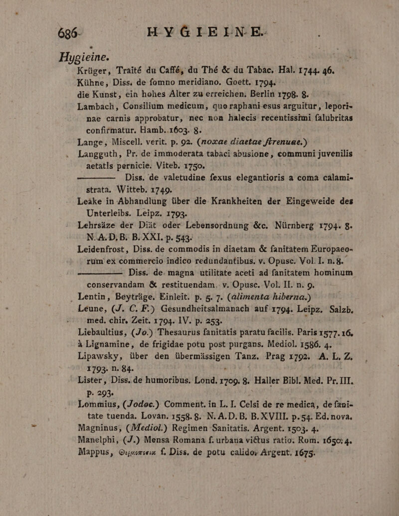 696- HYGIELNE. Hygieine. Krüger, Traité du Caffé, du Thé &amp; du Tabac, Hal. 1744. 46. .Kühne, Diss. de fomno meridiano. Goett. 1794. die Kunst, ein hohes Alter zu erreichen; Berlin 1708. 8. Lambach, Consilium medicum, quo raphani-esus arguitur, lepori- nae carnis approbatur, nec non halecis recentisstmi falubritas confirmatur. Hamb..1603. 8. Lange, Miscell. verit. p. 92. (noxae diaetae irenuae.) Langguth, Pr. de immoderata tabaci abusione, reor ite aetatis pernicie. Viteb. 1750. Diss. de valetudine fexus elegantioris a coma calami- strata, Witteb. 1749. Leàke in Abhandlung über die. Krankheiten der Eingeweide des Unterleibs. Leipz. 1793. Lehrsáze der Diàüt oder Lebensordnung &amp;c. Nürnberg 1794. 8. N..A. D, B. B. XXI. p. 543. f Leidenfrost, Diss. de commodis in diaetam &amp; fanitatem Europaeo- rum ex comiercio indico redundantibus. v. Opusc. Vol. I. n.8.- Diss. de. magna utilitate aceti ad fanitatem hominum conservandam &amp; restituendam. v. Opusc. Vol. II. n. 9. . Lentin, Beytráge. Einleit. p. g. 7. (alimenta hiberna.) Leune, (J. C. F.) Gesundheitsalmanach auf 1794. Leipz. Salzb. med. chir. Zeit. 1794. IV. p. 253. Liebaultius, (Jo.) Thesaurus fanitatis paratu facilis. Paris 1577. 16. à Lignamine, de frigidae potu post purgans. Mediol. 1586. 4. Lipawsky, über den RU Egg pai Tanz. Prag 1792. A. L.Z. 1793. n. 84. Lister, Diss. de humoribus. Lond. 1709. 8. lsers Bibl. Med. Pr. III. P- 293. Lommius, (Jodoc.) Comment. in L. I. Celsi de re medica, de fani- tate tuenda. Lovan. 1558. 8. N. A. D. B. B. XVIII. p.54. Ed. nova. Magninus, (Mediol) Regimen Sanitatis. Argent. 1503. 4. Manelphi, (J.) Mensa Romana f. urbana victus ratio. Rom. 1650: 4. Mappus, QG:j«emeeis f, Diss, de potu calidos Argent, 1675.