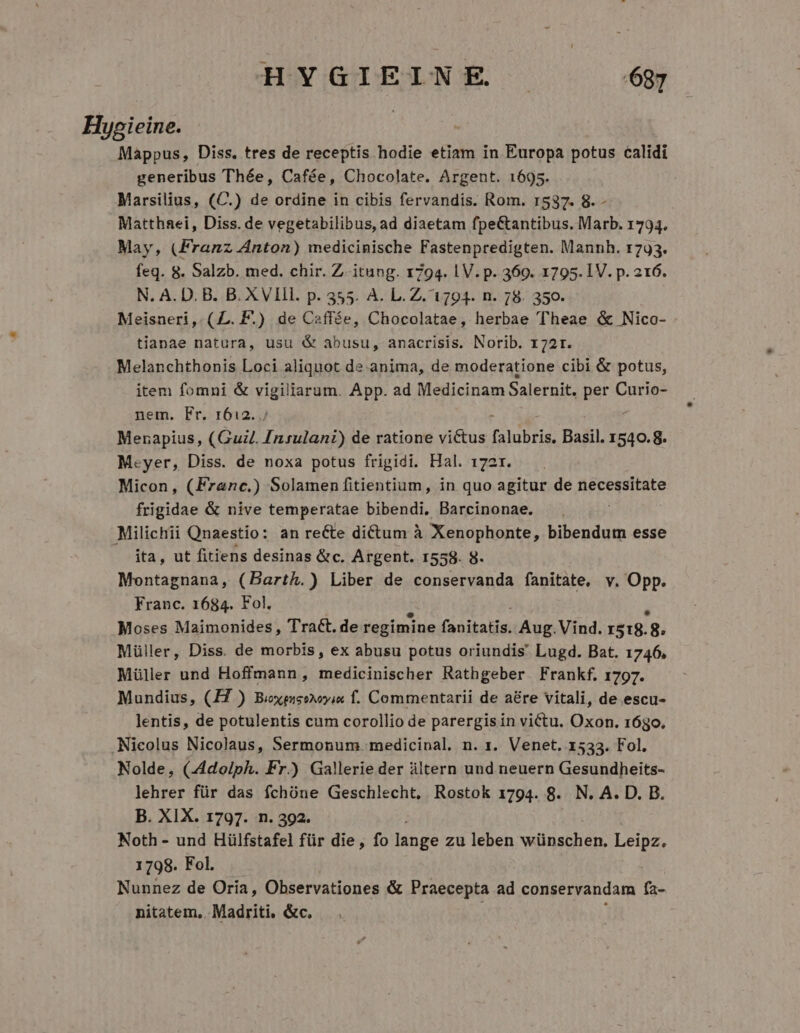 Hyoieine. Mappus, Diss. tres de receptis hodie etiam in Europa potus calidi generibus Thée, Cafée, Chocolate. Argent. 1695. Marsilius, (C.) de ordine in cibis fervandis. Rom. 1537. 8. - Matthaei, Diss. de vegetabilibus, ad diaetam fpeCtantibus. Marb. 1794. May, (Franz Anton) medicinische Fastenpredigten. Mannh. r793. feq. 8. Salzb. med. chir. Z itung. 1794. 1 V. p. 369. 1795. IV. p. 216. N. A. D. B. B. XVIII. p. 355. A. L.Z.'1794. n. 78. 350. Meisneri, (£L. P.) de Caffée, Chocolatae, herbae Theae &amp; Nico- tianae natura, usu &amp; abusu, anacrisis. Norib. 172r. Melanchthonis Loci aliquot de anima, de moderatione cibi &amp; potus, item fomni &amp; vigiliarum. App. ad Medicinam Salernit, per Curio- nem. Fr. 1612. Mezapius, (Gud. Insulani) de ratione victus falubris, Basil. 1540.8. Mcyer, Diss. de noxa potus frigidi. Hal. 172r. Micon, (Franc.) Solamen fitientium, in quo agitur de necessitate frigidae &amp; nive temperatae bibendi, Barcinonae. Milichii Qnaestio: an re&amp;e dictum à Xenophonte, bibendum esse ita, ut fitiens desinas &amp;c. Argent. 1558. 8. Montagnana, (Bartk.) Liber de conservanda fanitate. v. Opp. Franc. 1684. Fol. Moses Maimonides, Tract. de regimine (anitakis. Aug.Vind. r518. 8. Müller, Diss. de morbis, ex abusu potus oriundis' Lugd. Bat. 1746. Müller und Hoffmann, medicinischer Rathgeber. Frankf. 1797. Mundius, (I7 ) Boxmes?oyia f. Commentarii de aére vitali, de escu- lentis, de potulentis cum corollio de parergis in victu. Oxon. 16go. Nicolus Nicolaus, Sermonum. medicinal. n. 1. Venet. 1533. Fol. Nolde, (Adolph. Fr.) Gallerie der àltern und neuern Gesundheits- lehrer für das fchóne Geschlecht, Rostok 1794. 8. N. A. D. B. B. XIX. 1797. n. 392. Noth - und Hülfstafel für die, fo lange zu leben wünschen. Leipz. 1798. Fol. Nunnez de Oría, Observationes &amp; Praecepta ad conservandam ía- nitatem, Madriti. &amp;c.