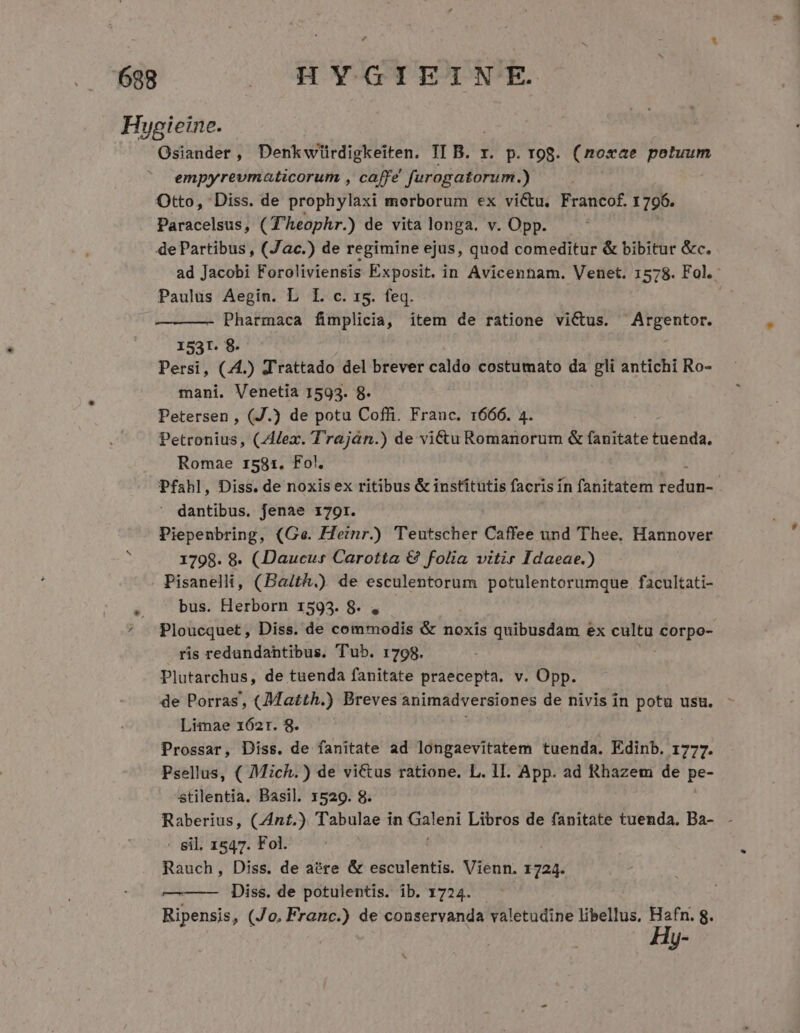 Hygieine. Osiander, Denkwiürdigkeiten. II B. x. p. rog. (noxae potuum ' empyrevmaticorum , caffe furogatorum.) Otto, Diss. de prophylaxi morborum ex victu. Francof. 1 796. Paracelsus, (T'heophr.) de vita longa. v. Opp. de Partibus , (Jac.) de regimine ejus, quod comeditur &amp; bibitur &amp;c. ad Jacobi Foroliviensis Exposit. in Avicennam. Venet. 1578. Fol. Paulus Aegin. L I. c. 15. feq. Pharmaca fimplicia, item de ratione victus. Argentor. 1531. 8. Persi, (4.) J'rattado del brever caldo costumato da gli antichi Ro- mani. Venetia 1593. 8. Petersen , (J.) de potu Coffi. Franc. 1666. 4. Petronius, (Alex. Traján.) de victu Romanorum &amp; fanitate Medi: Romae 1581. Fo!. Pfahl, Diss. de noxis ex ritibus &amp; institutis facris i in fanitatem OMA | ' dantibus. fenae 179r. Piepenbring, (Ge. Heinr.) Teutscher Caffee und Thee. Hannover 1798. 8. (Daucus Carotta € folia vitir Idaeae.) . Pisanelli, (Baith.) de esculentorum potulentorumque facultati- , . bus. Herborn 1593. 8. , ^ Ploucquet, Diss. de commodis &amp; noxis quibusdam ex cultu Spe ris redundantibus. Tub. 1798. Plutarchus, de tuenda fanitate praecepta. v. Opp. de Porras, (Matth.) Breves animadversiones de nivis in potu usu. - Limae x62r. 8. ] ! Prossar, Diss. de fanitate ad longaevitatem tuenda. Edinb. 1777. Psellus, ( Mich.) de victus ratione. L. 1l. App. ad Rhazem de pe- stilentia. Basil. 1529. 8. Raberius, (Znt.) Tabulae i in Daleni Libros de fanitate tuenda. Ba- - - Sil. 1547. Fol. Rauch, Diss. de aere &amp; esculentis. Vienn. 1724. —-—— Diss. de potulentis. ib. 1724. Ripensis, (Jo. Franc.) de conservanda valetudine libellus, Hafn. 8. Hy-