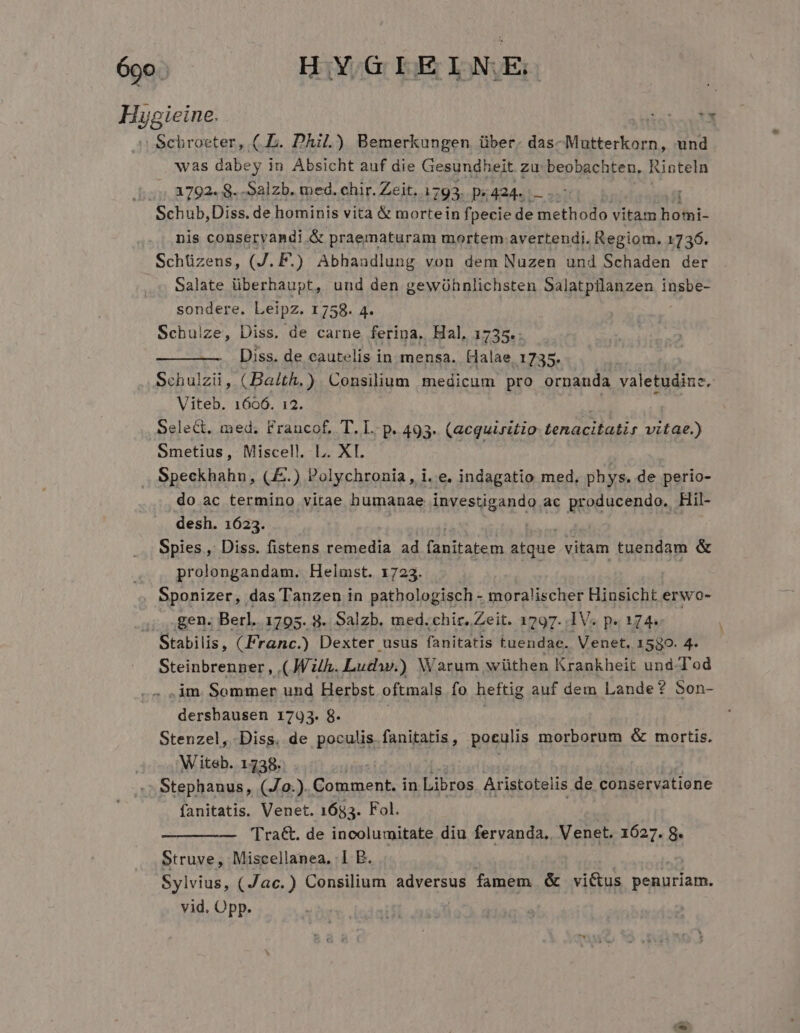 ógo. HYGIEI N.E; Hygieine. TE | Gchroeter, ( E. Dhil.) Bemerkungen über. das-Mutterkorn, und was dabey in Absicht auf die Gesundheit zu beobachten, Rinteln /: A792. 8. -Salzb. med. chir. Zeit. 1793. p« 424... Schub,Diss. de hominis vita &amp; mortein fpecie de methodo vitam Bohi- nis conseryandi &amp; praematuram mortem avertendi. Regiom. 1736. Schüzens, Iz F.) Abhandlung von dem Nuzen und Schaden der Salate überhaupt, und den gewühnlichsten Salatptlanzen insbe- sondere. Leipz. 1758. 4. Schulze, Diss. de carne ferina, Hal, 1735.: Diss. de cautelis in mensa. Halae 1735. Schulzii, (Balth.) Consilium medicum pro ornanda valetudine, Viteb. 1606. 12. Select. med. Francof, T. L. p. 493. (acquiritio tenacitatir vitae.) Smetius, Miscell. L. XI. Speckhahn, (.) Polychronia, i. e. indagatio med, phys. de perio- do ac termino vitae humanae investigando ac producendo. Hil- desh. 16235. Spies , Diss. fistens remedia ad fanitabem atque vitam tuendam &amp; prolongandam. Helmst. 1723. Sponizer, das Tanzen in pathologisch - moralischer Hinsicht erwo- ji ,,8en. Berl. 1795. 8. Salzb. med. chir. Zeit. 1797. .1V. p. 174. Stabilis, (Franc.) Dexter usus fanitatis tuendae. Venet, 1580. 4. Steinbrenner , (Jh. Ludw.) Warum wüthen Krankheit und-Tod .im. Sommer und Herbst oftmals fo heftig auf dem Lande? Son- dersbausen 1793. 8. Stenzel, Diss. de poculis fanitatis , poculis morborum &amp; mortis. Witeb. 1738. Stephanus, (J0.). Comment. in Libros Aristotelis de conservatione fanitatis. Venet. 1683. Fol. 'Tra&amp;. de incolumitate diu fervanda, Venet. 1627. 8. Struve, Miscellanea, 1 B. Sylvius, (Jac.) Consilium adversus famem &amp; vi&amp;us penuriam. vid. Opp.
