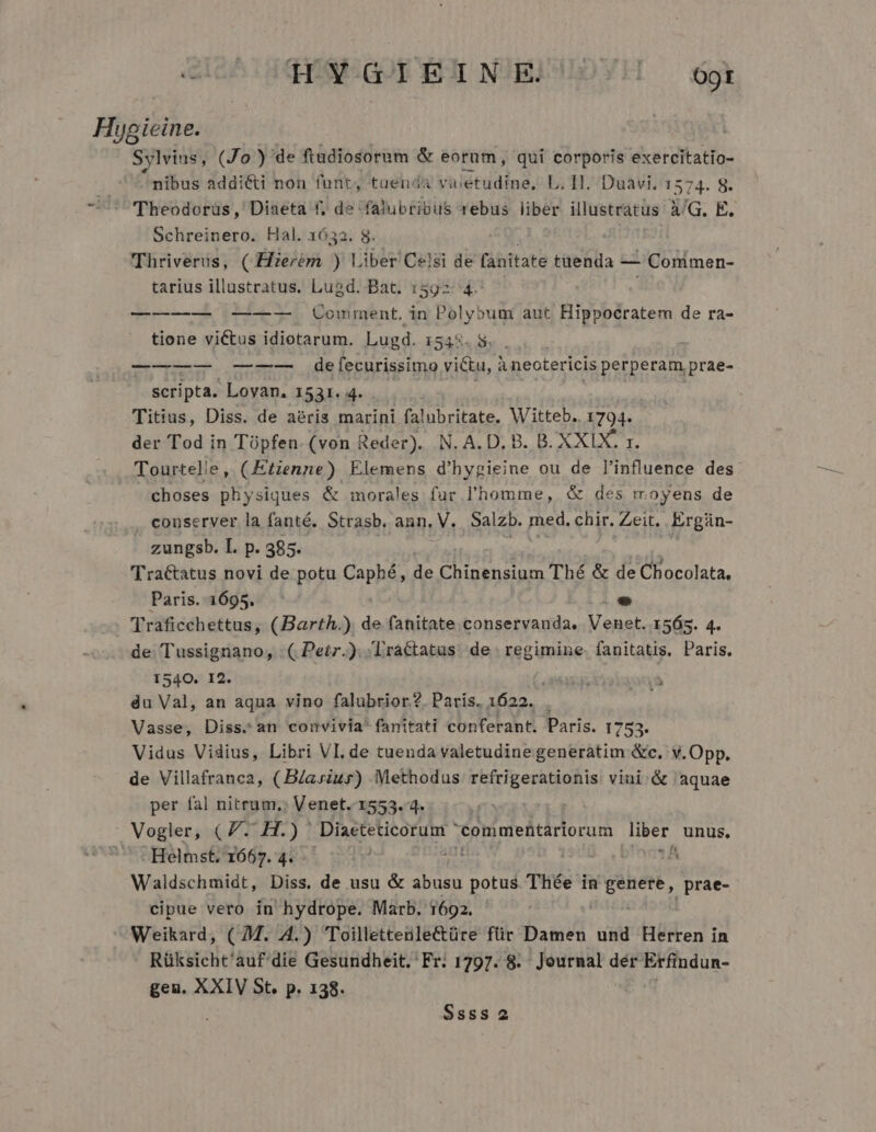 Tr TL YW-GI EINE) S/41]! O9t Hygieine. | Sylvins, (Jo) de ftadiosotum &amp; eorum, qui corporis exercitatio- . nibus addicti non font; tuenda valetudine, L. 11. Duavi, 1574. 8. - ^ Theodorüs, Diaeta f, de 'falubribus rebus liber illustratus A/G. E. Schreinero. Hal. 1632. 8. Thriverus, ( Hierém ) iber Celsi de [ábitate tuenda — - Comimen- tarius illustratus. Lugd. Bat. 1592: 4. ——-—— —-—--—- Comment. in Polyboum aut Hippocratem de ra- tione victus idiotarum. Lugd. 1548.5. . ——u oc defecurissimo victu, à neotericis perperam prae- scripta. Lovan. 1531. 4. Titius, Diss. de aeris marini falubritate, Witteb. 1794. der Tod in Tüpfen. (von Reder). N. A. D. B. B. XXIX. x. Tourtelie, (Etzenne) Elemens d'hypieine ou de l'influence des choses physiques &amp; morales fur l'homme, &amp; des moyens de . conserver la fanté. Strasb. ann, V. Salzb. med. chir. Zeit. Ergán- zungsb. I. p. 385. Tractatus novi de potu Caphé, de Chinensium Thé &amp; de Chocolata, Paris. 1695. LI Traficchettus, (Barth.). de fanitate conservanda, Venet. 1565. 4. de: Tussignano, : ( Peir.). Tractatus de. regimine fanitatis. Paris. 1540. 12. du Val, an aqua vino falubrior.?. Paris. 1622. Vasse, Diss. an convivia fanitati conferant. Paris. 1753. Vidus Vidius, Libri VI. de tuenda valetudine generatim &amp;c. v. Opp. de Villafranca, (BZariur) Methodus refrigerationis: vini &amp; aquae per fal nitrum, Venet. 1553. 4. Vogler, GP DEL) 1 Diacteticorum commehtariorum er unus, ' . Helmst. 1667. 4. p iSc A Waldschmidt, Diss. de usu &amp; abusu potus Thée in soe |prae- cipue vero in hydrope. Marb. 1692. - Weikard, ( M. 4.) Toillettenle&amp;türe für Damen und Herren in Rüksicht'auf'die Gesundheit. Fr. 1797. 8. Journal dér Erfindun- geu. XXIV St. p. 138.