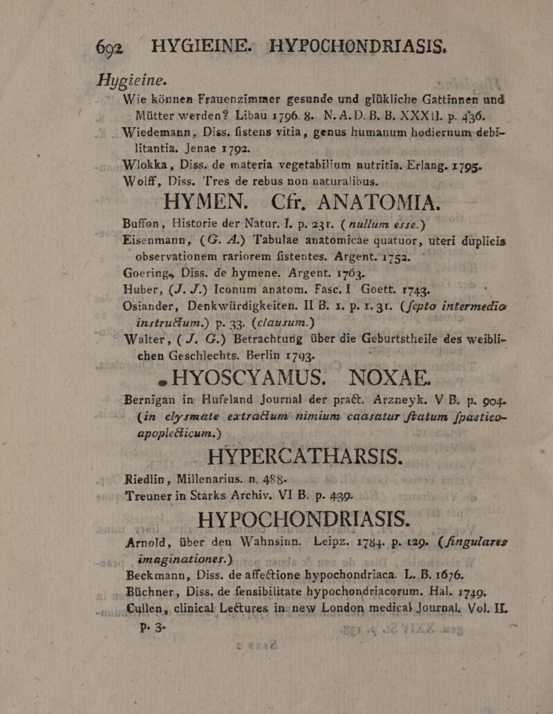 Hygieine. Wie kónnen Frauenzimmer gesunde und glükliche Gattinnem und Mütter werden? Libau 1796.8. N. A.D. B. B. XXXil. p. 456. ^ J Wiedemann, Diss. fistens vitia, genus humanum hodiernum debi- litantia, Jenae 1792. | Wiokka, Diss. de materia vegetabilium nutritia. Eras. x 195- Wolff, Diss. Tres de rebus non naturalibus. HYMEN. |. Cfr. ANATOMIA. Buffon, Historie der Natur. T. p. 23r. ( nullum esse.) Eisenmann, (G. 44.) Tabulae anatomicae quatuor, uteri duplicis observationem rariorem fistentes. Argent. 1752. Goerings Diss. de hymene. Argent. 1763. Huber, (J. J.) Iconum anatom. Fasc. I. Goett. r743. Osiander, Denkwürdigkeiten. II B. x. p. 1. 3r. ( fepto intermedio instructum.) p. 33. (clausum.) Walter, ( J. G.) Betrachtung über die Geburtstheile des weibli- chen Geschlechts. Berlin 1793. .HYOSCYAMUS. NOXAE. Bernigan in Hufeland Journal der pract. Arzneyk. V B. p. go4. (n clysmate extractum. nimium, caasatur ftatum fpastico- apopiecticum.) HYPERCATHARSIS. Riedlin, Millenarius. n. 488- N Treuner in Starks Archiv, VI B. p. 439. HYPOCHONDRIASIS. Arnold, über den Wahnsinn. Leipz. 1784. p. tag. (Jingulares ,, &amp;maginationef.) . . Beckmann, Diss. de affe&amp;tione hypochondriaca. L. B. 1676. Büchner, Diss. de fensibilitate hypochondriacorum. Hal. 1749. . Cullen, clinical Lefturas in- new bapdonh medical Journal. Vol. IT. P. 3.