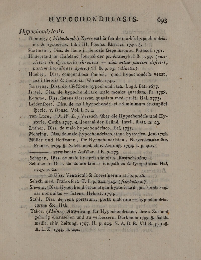 Plocensi Fleming, ( Milcolumb.) Nevropathia feu de Weser hypochondria- cis &amp; hystericis, Libri III. Poéma, Eboraci. 1740. 8. : Hartmann, Diss. de liene in lienosis faepe insonte, Francof, 179r. Hildebrand in Hufeland Journal der pr. Arzneyk. I B. p. 37. (con- sistere in dyspepria chronica — vim vitae partim. deficere, pariiny inordinate àgere.) 1M B. p. 13. ( diaeta.) Hueber, Diss. compendiosa famosi, quod hypochondria vexat, mali theoria &amp; therapia. Wirceb. 1745. Janssens, Diss. de affectione hypochondriaca. Lugd. Bat. 1677. —Israél, Diss. de hypochondriaco malo monita quaedam. Fr. 1798. Kemme, Diss. fistens Observat. quasdam med, pract. Hal. 1773. Leidenfrost, Diss, de mali hypochondriaci ad minimum fextuplici fpecie. v. Opusc. Vol. I. n. 4. von Luce, ( J. W. L.). Versuch über die Hypochondrie wi Hy- sterie. Gotha 1797. 8. Journal. der Erfind. Intell. Blatt. n. 23. Luther, Dlss. de malo hypechondriaco. Erf. 1737. Mohring, Diss. de malo hypochondriaco atque hysterico. Jer.1798. Müller und Hoffmann, für Hypnchondristen , Nervenkranke &amp;c, Frankf. 1795. 8: Salzb.. med. chir..Zeitung. 1795. l. p. 401. vermischte Aufsáze, l B. p. 273. .Schaper, Diss. de malo hysterico in viris. Rostoch; sions » Schulze in Diss, de dolore lateris idiopathico &amp; rrpaetiiee HR 1737- P: 22- — —— in Diss, Ventriculi &amp; intestinorum ratio. p. 46. Select. med. Francofurt. T. I.'p. 242.345. ( fcorbutica.) - Sievers, Diss. Hypochondriacae atque hystericae dispositionis cau- sas nonnullas — fistens. Helmst. 1793... Stahl, Diss. de vena portarum, porta malorum — Byrpacliihéiió- corum &amp;c.. Hal. Tabor, ( Heinr.) Anweisung für Ais ci ihren Zustand gehórig einzusehen und zu verbessern. Dürkheim 1793.8. Salzb. medic. chir. Zeitung. 1797. II. p. 225. N. A. D. B. Vll B. p. 108. A. L. Z. 1794. n. 242...