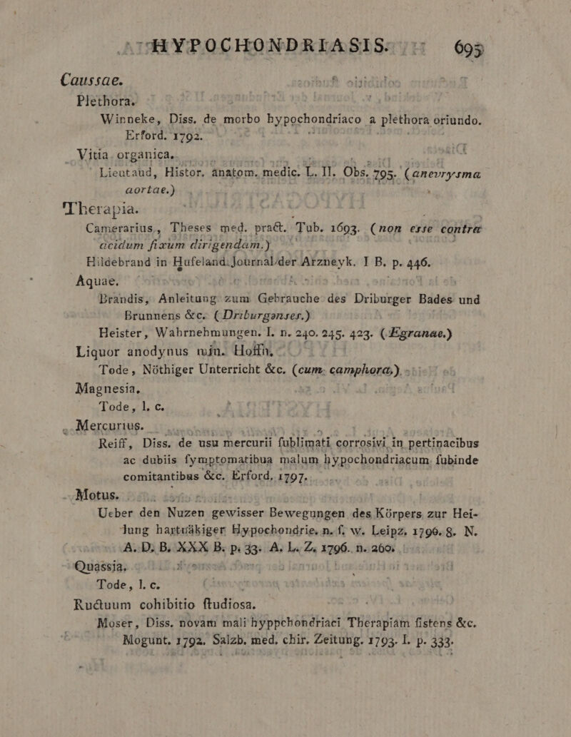 cOHYPOCHONDRIASIS:::: 693 Caussae. Plethora. | Winneke, Diss, de morbo byperhongriaco, à piethora oriundo. Erford. 1792. . Vitia. organica. . Lieataud, Histor. anatom. medic. L. II. Obs; 195. (anevrysma aortae.) . DILE Therapia. Camerarius, Theses med. prac. Tub. 1603. (non erse contrer acidum fixum dirigendam.) Hildebrand in Hufeland: Journabder (——Ó I B. Pa 446. Aquae. | ! | Drandis, Anleitung zum Gebriuche des Driburger Bades und Brunnens &amp;c. ( Driburganzser.) Heister, Wahbrnehmungen. I. n. 240. 245- 423. (:Egranae.) Liquor anodynus mjn. Hoifh, Tode, Nóthiger Unterricht &amp;c. (cum. canapleta), » Magnesia, Tode, 1. c. , Mercurius. Reiff, Diss; de usu mercurii fablimati corrosivi in pertinacibus ac dubiis fymptomatibua malum hypochondriacum fubinde comitantibus &amp;c. ÉErford, 1797. Motus. fio Bois Ucber den Nuzen gewisser Bewegungen des Kórpers zur Hei- lung hartuákiger Hypochondrie. n. f. w. Leipz, 1796. 8. N. A. D. B. XXX B. P 39 A. L. Z, He n. 260, | OQnassia. ME Tode, 1. c. (À Ructuum cohibitio (fudiosa. — Moser, Diss. novam mali hyppchondriaci Tberapiam fistens &amp;c. Mogunt. 1792. Salzb. med. chir. Zeitung. 1793. I. p. 333.