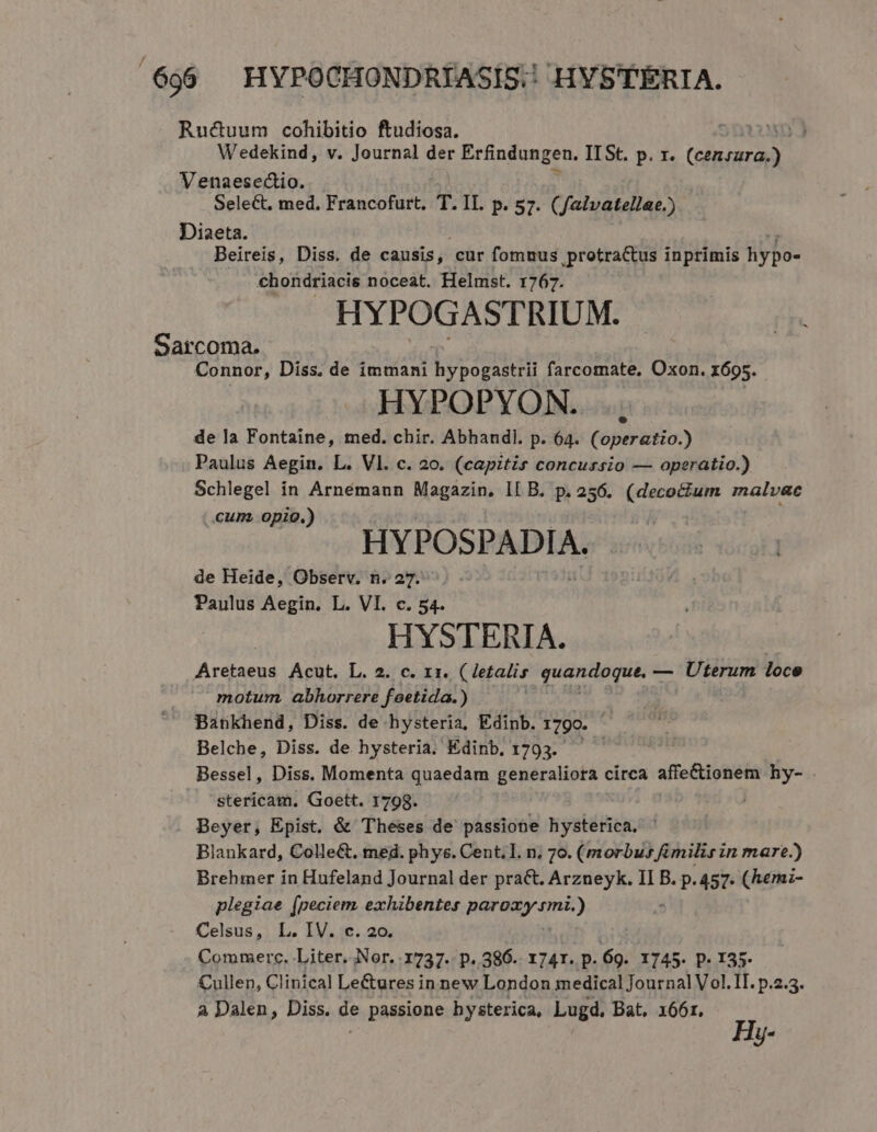 Ructuum cohibitio ftudiosa. Uun 3 Wedekind, v. Journal der Erfindungen. IISt. p. r. (IRE. Venaesectio. Select, med. Francofurt. T. IL. p. 57. (faivatellae.) Diaeta. Beireis, Diss. de causis, cur fomnus protractus inprimis hiypo- chondriacis noceat. Helmst. 1767. HYPOGASTRIUM. Sarcoma. Connor, Diss. de immani lovduh farcomate, Oxon. 1695. HYPOPYON. de la Fontaine, med. chir. Abhandl. p. 64. (operatio.) Paulus Aegin. L. Vl. c. 20. (capitis concursio — operatio.) Schlegel in Arnémann Magazin, IL B. p. 256. (decocium malvac Cum, opio.) , HYPOSPADIA. de Heide, Observ. n. 27. Paulus Aegin. L. VI. c. 54. HYSTERIA. Aretaeus ÁAcut. L. 2. c. 11. ( letalis quantoque, — Uterum loce motum. abhorrere foetida.) Bankhend, Diss. de hysteria, Edinb. 1790. Belche, Diss. de hysteria. Edinb, 1793. — Bessel, Diss. Momenta quaedam generaliora circa affe&amp;ionem hy- . stericam. Goett. 1798. | Beyer, Epist. &amp; Theses de passione hysterica. Blankard, Colle&amp;. med. phys. Cent. I. n, 70. (morbus fimilis in mare.) Brehmer in Hufeland Journal der prat. Arzneyk. II B. p. 457. (hemz- plegiae (peciem exhibentes paroay.rmi.) Celsus, . L. IV. c. 20. Commerc, Liter. Nor. 1737. p. 386. 1741. p. 69. 1745. p. 135. Cullen, Clinical Le&amp;ures in new London medical Journal Vol. Tl. p.2.3. A Dalen, Diss. de passione hysterica, Lugd. Bat. 166r. Hy-