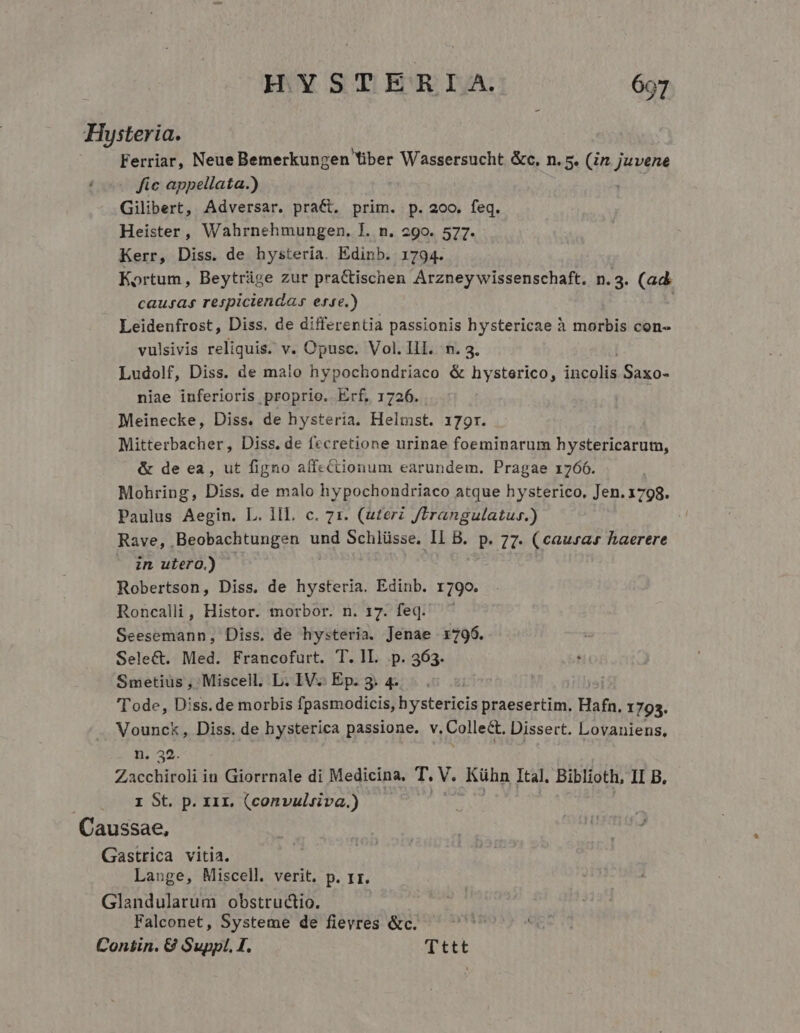 Hysteria. Ferriar, Neue Bemerkungen Tiber Wassersucht &amp;c, n. 5. (in. dn ! fic appellata.) Gilibert, Adversar. pract. prim. p. 200. Mns Heister, Wahrnehmungen. I. n. 29o. 577. Kerr, Diss. de hysteria. Edinb. 1794. Kortum, Beytrüge zur praCtischen Arzney wissenschaft. n. 3. (ad causas respiciendas ere.) Leidenfrost, Diss, de differentia passionis hystericae à morbis con- vulsivis reliquis. v. Opusc. Vol. II. n. 3. Ludolf, Diss. de malo hypochondriaco &amp; hysterico, 2d Saxo- niae inferioris proprio. Erf, 1726. Meinecke, Diss. de hysteria. Heltst. 179r. Mitterbacher, Diss. de fecretione urinae foeminarum hystericarutm, &amp; de ea, ut figno affectionum earundem. Pragae 1766. Mohring, Diss. de malo hypochondriaco atque hysterico, Jen. 1798. Paulus Aegin. L. lll. c. 71. (uterz Jtrangulatur.) Rave, . Beobachtungen und Schlüsse, Il B. p. 77. (causar haerere in ulero.) Robertson, Diss. de hysteria. Edinb. 1790. Roncalli, Histor. morbor. n. 17. feq. Seesemann, Diss. de hysteria. Jenae 1796. Sele&amp;t. Med. Francofurt. T. L. .p. 363. Smetius , Miscell. L. IV.. Ep. 3. 4. 'T ode, Diss. de morbis fpasmodicis, hystericis praesertim. Hafn. 1793. Vounck, Diss. de hysterica passione. v. Colle&amp;. Dissert. Lovaniens, n. 32. Zacchiroli in Giorrnale di Medicina. T. V. Kühn Ital. Biblioth, II B. I St. p. xir. (convulvsiva.) Caussae, Gastrica vitia. Lange, Miscell. verit. p. 1r. Glandulatum obstructio. Falconet, Systeme de fievres &amp;c. Con&amp;in. 8 Suppl. I. Tttt