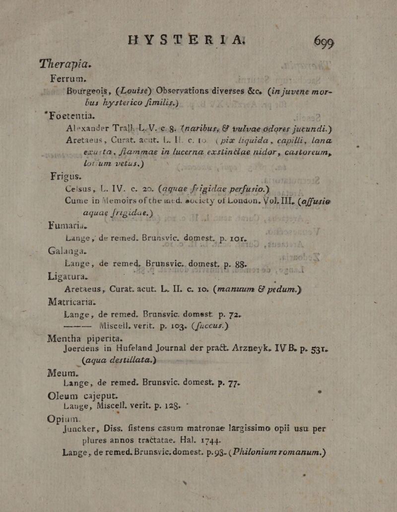 Therapia. Ferrum. Bourgeois, (Louise) Observations diverses &amp;c. (im juvene mor- bus hysterico fimilis.) Foetentia. Alexander Tralk.L.V.:c. g. (naribus; € vulvae VI obsit di ) Aretaeus, Curat. acut. L. Hi. c. to... ( pix £guida , capilli, lana. exuta, flammae in lucerna exstinttae nidor, castoreum,, lotum vetus.) * Frigus. Celsus, L. IV. c. 20. (aquae frigidae perfu»io.) Cume in Vemoirs ofthe incd. ecciety of London, Vol, III. (affurie aquae frzgidae.) Fumaria. Lange , de re:mned. Brunsvic. domest. ,P.1or. Galauga. Lange, de remed, Brunsvic.. domest. p. 88. . MEME Ligatura. NEN LA i Aretaeus , Curat. acut. L. II. c. xo. (nitla &amp; pedum.) Matricaria. Lange, de remed. Brunsvic. domsst. p. 72. — Miscell. verit. p. 103. (fzccus.) Mentha piperita. Joerdens in Hufeland Journal der pract. Arzneyk. IV B. p. 53r. (aqua destillata.) Meum. Lange, de remed. Brunsvic. domest. p. 77. Oleum cajeput. Lauge, Miscell. verit. p. 128. Opium. Juncker, Diss. fistens casum matronae lárgissimo opii usu per plures annos tractatae. Hal. 1744. Lange, de remed. Brunsvic. domest. p.93. (Philoniumz romanum.)