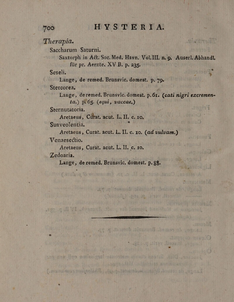 Therapia. Saccharum Saturni. Saxtorph in A&amp;t. Soc. Med. Havn. Vol.III. n. 9, Auserl. Abhandl, für pr. Aerzte. XV B. p. 235. Seseli. y Lange, de remed. Brunsvic. domest. p. 79. Stercorea., j Lange, deremed. Brunsvic. domest, p.Ór. (cati nigri excremen- ta.) DW 65. (equi, vaccae,) Sternutatoria. Aretaeus, Cütat, acut. L. II. c. 1o, Suaveolentia. cies: Aretaeus , Curat. acut. L. II. c. 1o. (ad vulvam.) Venaesectio. Aretaeus, Curat. acut. L. II. c. 1o. Zedoaria.