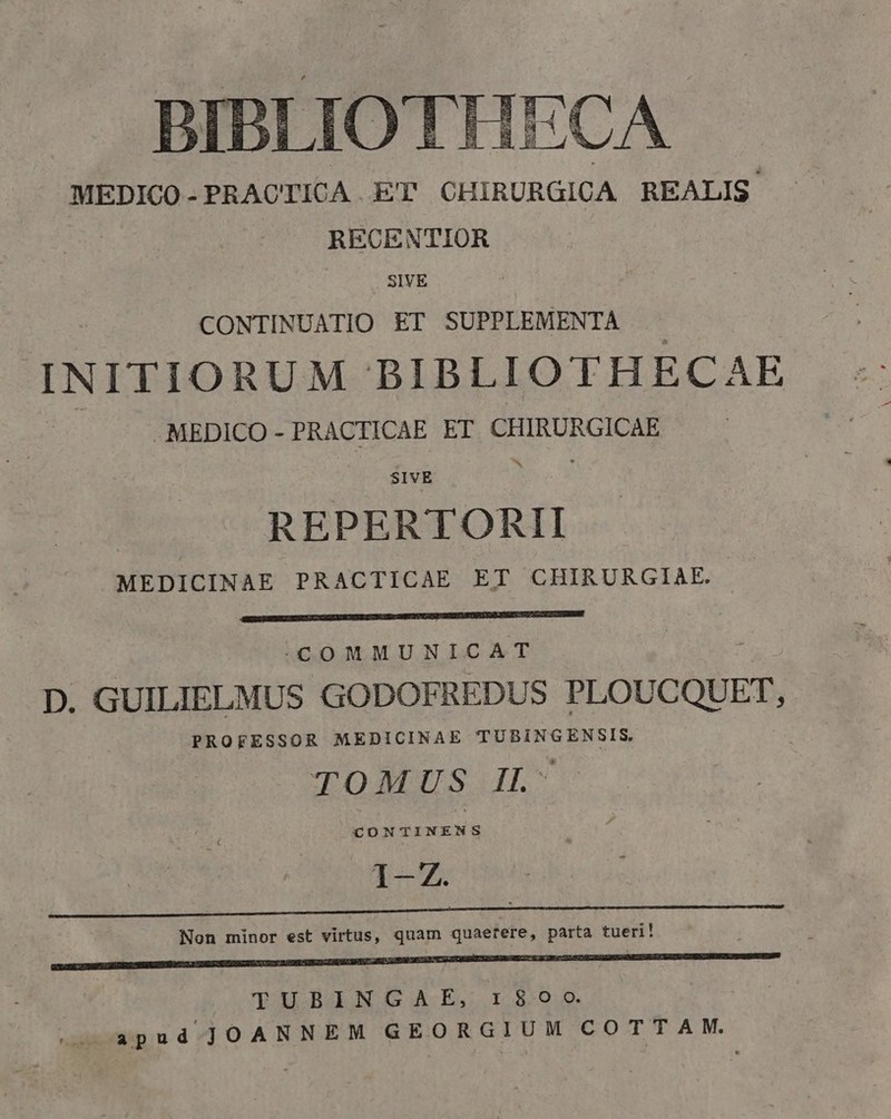 BIBLIOTHECA MEDICO-PRACTICA ET CHIRURGICA REALIS RECENTIOR SIVE CONTINUATIO ET SUPPLEMENTA INITIORUM BIBLIOTHECAE MEDICO - PRACTICAE ET CHIRURGICAE ^ SIVE REPERTORII MEDICINAE PRACTICAE ET CHIRURGIAE. -.COMMUNICAT D. GUILIELMUS GODOFREDUS PLOUCQUET, PROFESSOR MEDICINAE TUBINGENSIS. TOMUS IL- I— Non minor est virtus, quam quaefere, parta tueri! NEM m TUBINGAE, 1:800 apud JOANNEM GEORGIUM COTTAM.