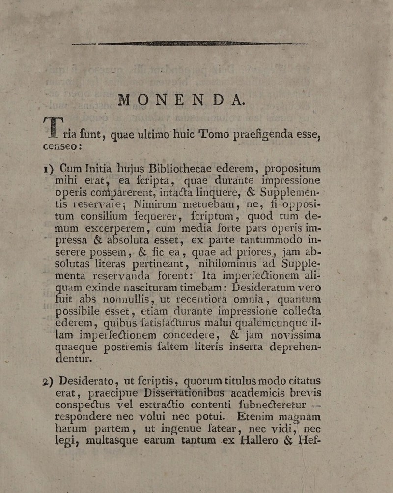 MONEND A. a funt, quae ultimo huic 'l'omo praefigenda esse, censeo: : | 1) Cum Initia hujus Bibliothecae ederem, propositum mihi erat, ea icripta, quae durante impressione operis coriparerent, intacta linquere, &amp; Supplemen- tis reservare; Nimirum metuebam, ne, [i opposi- tum consilium fequerer, fcriptum, quod tum de- mum excerperem, cum media forte pars operis im- pressa &amp; absoluta esset, ex parte tantummodo in- serere possem ,. &amp; fic ea, quae ad priores, jam ab- solutas literas pertineant, nihilominus ad Supple- menta reservanda forent: lta imperfectionem ali- quam exinde nascituram timebam: Desideratum vero fuit abs nonnullis, ut recentiora omnia, quantum possibile esset, etiam durante impressione collecta ederem, quibus fatisfacturus malui qualemcunque il- lam imperfedionem concedere, &amp; jam novissima dueeque postremis faltem literis inserta deprehen- entur. 2) Desiderato, ut fcriptis, quorum titulus modo citatus erat, praecipue Dissertationibus academicis brevis conspectus vel extractio contenti fubnecteretur — respondere nec volui nec potui. Etenim magnam herum partem, ut ingenue fatear, nec vidi, nec legi, multasque earum tantum ex Hallero &amp; Hef-