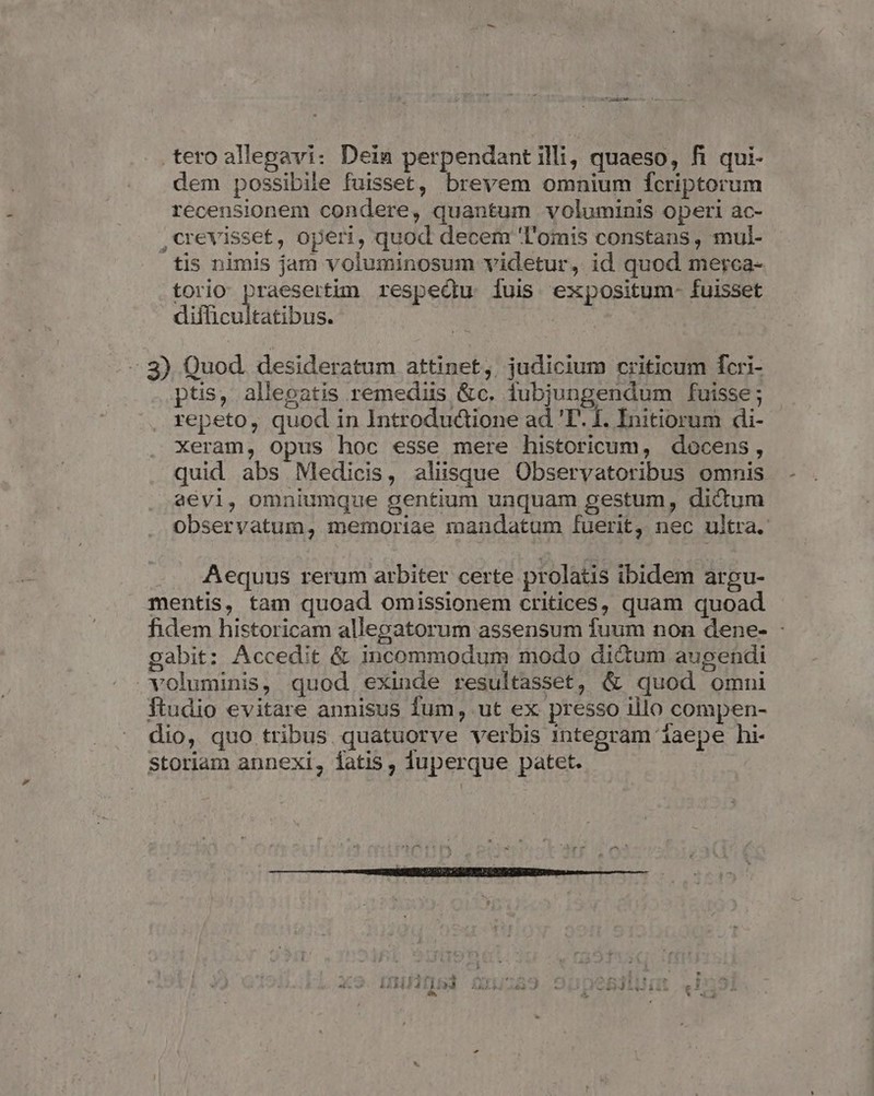 tero allepavi: Dein perpendant illi, quaeso, fi qui- dem possibile fuisset, brevem omnium fcriptorum recensionem condere, quantum voluminis operi ac- ,crevisset£, operi, quod decem 'T'omis constans , mul- tis nimis jam voluminosum videtur, id quod merca- torio praesertim. respeQu iuis expositum- fuisset difficultatibus. - 8) Quod. desideratum attinet, judicium criticum fcri- ptis, allegatis remediis &amp;c. iubjungendum fuisse; repeto, quod in Introdudione ad 'T. 1. Initiorum di- xeram, opus hoc esse mere historicum, docens, quid abs Medicis, aliisque Observatoribus omnis aévi, omniumque gentium unquam gestum, didum observatum, memoriae mandatum fuerit, nec ultra. Aequus rerum arbiter certe prolatis ibidem argu- mentis, tam quoad omissionem critices, quam quoad fidem historicam allegatorum assensum fuum non dene- : gabit: Accedit &amp; incommodum modo di&amp;um augendi voluminis, quod exinde resultasset, &amp; quod omni ftudio evitare annisus fum, ut ex presso illo compen- dio, quo tribus quatuorve verbis integram 1aepe hi- Storiam annexi, latis, duperque patet.