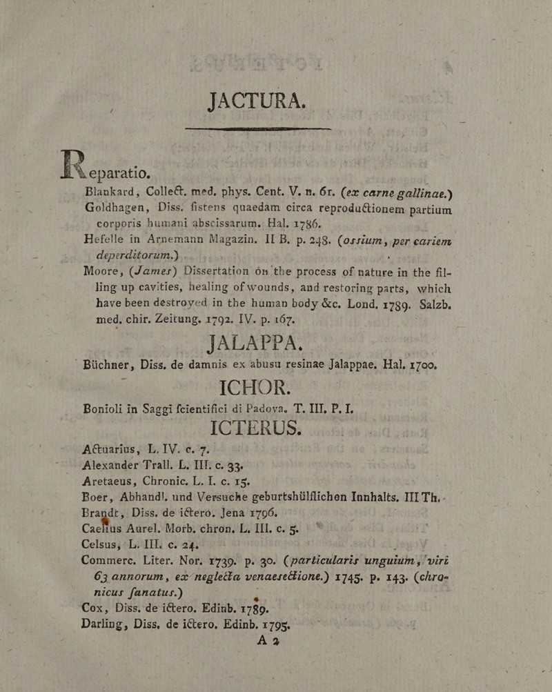 JACTURA. BR stus Blankard, Colle&amp;t, med, phys. Cent. V. n. 6r. (ex carne gallinae.) Goldhagen, Diss. fistens quaedàm circa reproduCtionem partium corporis humani abscissarum, Hal. 1786. Hefelle in Arnemann Magazin. II B. p. 248. (ossium, per cariem deperditorum.) , Moore, (Jamer) Dissertation ón the process of nature in the fil- ling up cavities, healing of wounds, and restoring parts, which have been destroyed in the human body &amp;c. Lond. 1789. Salzb. med. chir. Zeitung. 1792. IV. p. 167. JALAPPA.  Büchner, Diss, de damnis ex abusu resinae Jalappae. Hal, 1700. : ICHOR. Bonioli in Saggi fcientifici di Padova, T. IIT, P. I. ICTERUS. ACtuarius, L.IV. c. 7. Alexander Trall. L. TIT. c. 53. Aretaeus, Chronic. L. I. c. 15. Boer, Abhand!. und Versuche geburtshülflichen Innhalts. III Th. Brandt, Diss. de ictero. Jena 1796. Cacus Aurel. Morb. chron. L. IIl. c. 5. Celsus, - L. IlI. c. 24. Commerc. Liter. Nor. 1739. p. 3o. (particularis unguium, virt 63 annorum, ex neglecta venaezectione.) 1745. p. 143. (chra- nicus fanatuf.) Cox, Diss. de i&amp;ero. Edinb. 1789. Darling, Diss, de iCtero, Edinb. 1795. *