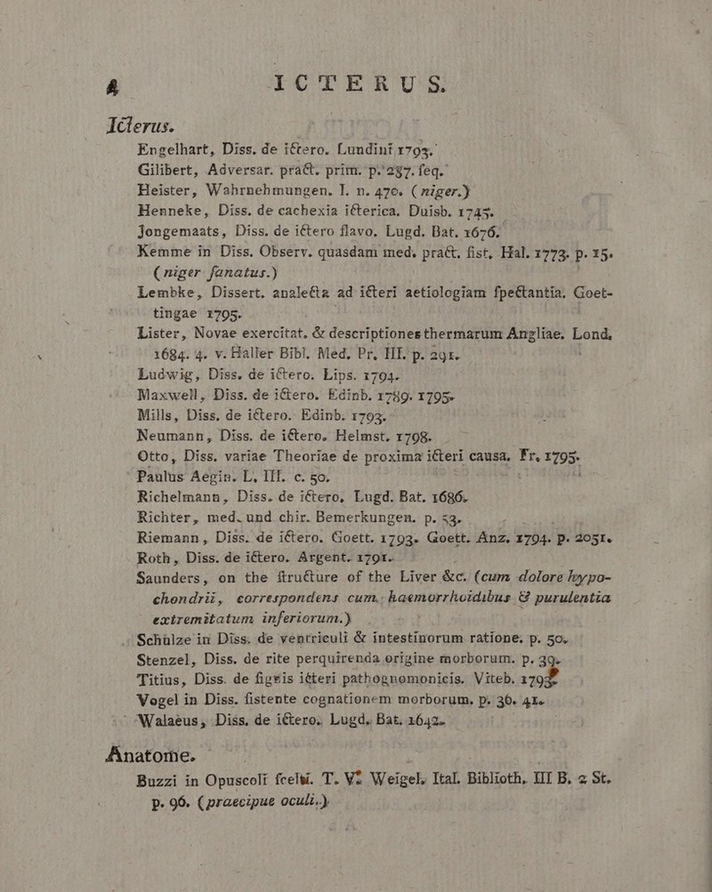 J Engelhart, Diss. de ictero. Lundint 1795. Gilibert, Adversar. pra&amp;t. prim. p.287. feq. Heister, Wahrnehmungen. I. n. 47e. ( niger.) Henneke, Diss. de cachexia icterica. Duisb. 1745. jongemaats, Diss. de iCtero flavo. Lugd. Bat. 1676. Kemme in Diss. Observ. quasdam med. pract, fist, Hal. 1773. P. 15. (niger. fanatus.) Lembke, Dissert. apalecta ad icteri aetiologiam fpeCtantiía. Goet- tingae 1795. Lister, Novae exercitat, &amp; descriptiones thermarum Sigue Lond. 1684. 4. v. Haller Bibl. Med. Pr. TIE p. 29x. Ludwig, Diss. de ictero. Lips. 1794. Maxwell ,. Diss. de i&amp;tero. Edinb. 1789. 1795. Mills, Diss. de ictero. Edinb. 1793. Neumann, Diss. de ictero. Helmst. 1798. Otto, Diss. variae Theoriae de proxima i&amp;teri causa, de 795. Paulus Aegin. L, III. c. 5o. : Richelmann, Diss. de ictero, Lugd. Bat. 1686. Richter, med. und chir. Bemerkungen. p. 53. : Riemann, Diss. de iCtero. Goett. 1793. Goett. Anz. 1794. p 2O5I. Roth , Diss. de iCctero. Argent. 1791. Saunders, on the ftructure of the Liver &amp;c. (cum dolore l»ypo- chondrii, correspondens cum. haemorrhoidibus G&amp; purulentia extremitatum inferiorum.) Stenzel, Diss. de rite perquirenda origine morborutn. p. 39. Titius, Diss. de figeis iéteri pathognomonicis. Viteb. 179: Vogel in Diss. fistente cognationem morborum. p. 36. 41. Buzzi in Opuscoli fcelsi. T. V Weigel, Ital. Biblioth, ii B. 2 St. p. 96. (praecipue oculi.)