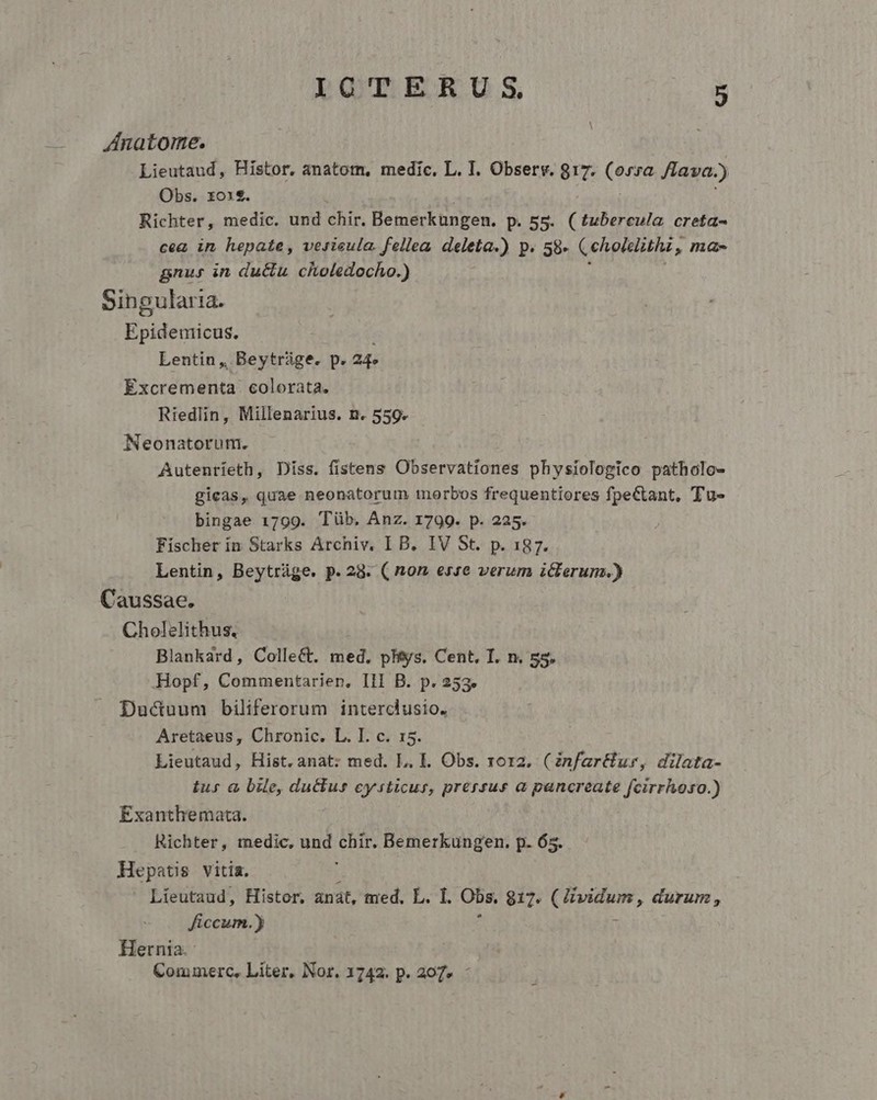 ZAnatoime. Lieutaud, Histor. anatom, medic. L. I. Observ. 817. (orsa. /LTava. ) Obs. xo1$. Richter, medic. und chir. Bemerküngen. D. 55. (tubercula creta- cea in hepate, vesisula. fellea deleta) P. 58- Ceholelithi , ». IH. gnus in du&amp;u choledocho.) Singularia. Epidemicus. Lentin, Beytráge. p. 24. Excrementa colorata. Riedlin, Millenarius. n. 559. Neonatorum. Autenríeth, Diss. fistens Observationes physiologico patholo- gicas, quae neonatorum morbos frequentiores fpectant, Tu- bingae 1799. Tüb. Anz. 1799. p. 225. Fischer in Starks Archiv. I B. IV St. p. 187. Lentin, Beytráge. p.28. ( non esse verum iclerum.) Caussae. Cholelithus, Blankard, Collect. med. phys. Cent. I. n. 55. Hopf, Commentarien, Ill B. p. 253. Ducuum biliferorum interclusio. Aretaeus, Chronic. L. I. c. 15. Lieutaud, Hist. anat: med. L. E. Obs. roz2. (infart&amp;lur, dilata- tus à bile, ductus cysticur, prersus a pancreate fcirrhhoso.) Exanthemacta. Richter, medic, und d Bemerkungen. p. 65. Hepatis vitia. Líeutaud, Histor, anat, med. L. I. Obs. 817. arose ipe durum , ficcum.) Hernia. Commerc, Liter, Nor. 1742. p. 207. -