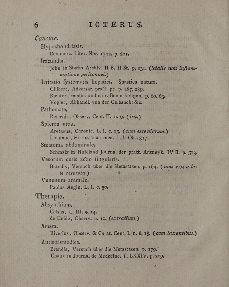 Caussae. Hypochondriasis. Commerc. Liter. Nor. 1742. P 20r. Iracundia. John in Starks Archiv. II B. II St. p. rar. (Zetalis cum inflam- matione peritonaet.) Irritatio fystematis hepatici. Spastica natura, Gilibert, Adversar. pract. pr. p. 287. 289. Richter, medic. und chir. Bemerküngen, p. 6o. 63. Vogler, Abhandl. von der OU eR Pathemata. Riverius, 21054 Cent. IT. n. 9- (ra.) Splenis vitia. Aretaeus, Chronic. L. T. c. 15. ( fum erre nigrum.) Lieutaud , Histor. anat. med. L. I. Obs. 817. Steatoma abdominale. Schmalz in Hufeland Journal der pra&amp;. Arzneyk. IV B. p. 573. Vasorum cutis actio fingularis. Brandis, Versuch über die Metastasen. p. 164. (non erre a. Di- le resorpta.) $ Venenum animale. Paulus Aegin. L. I. c. 5o. 'Fherapia. Absynthium. Celsus, L. IIT. o. 24. de Heide, Observ. n. ro. (extrattum.) Amara. Riverius, Observ. &amp; Curat. Cent. I. n. 6. 18. (cum laxantibur.) Antispasmodica. Brandis, Versuch über die Metastasen. p. 179. Chaux in Journal de Medecine, T. LX XIV. p. 209. L4