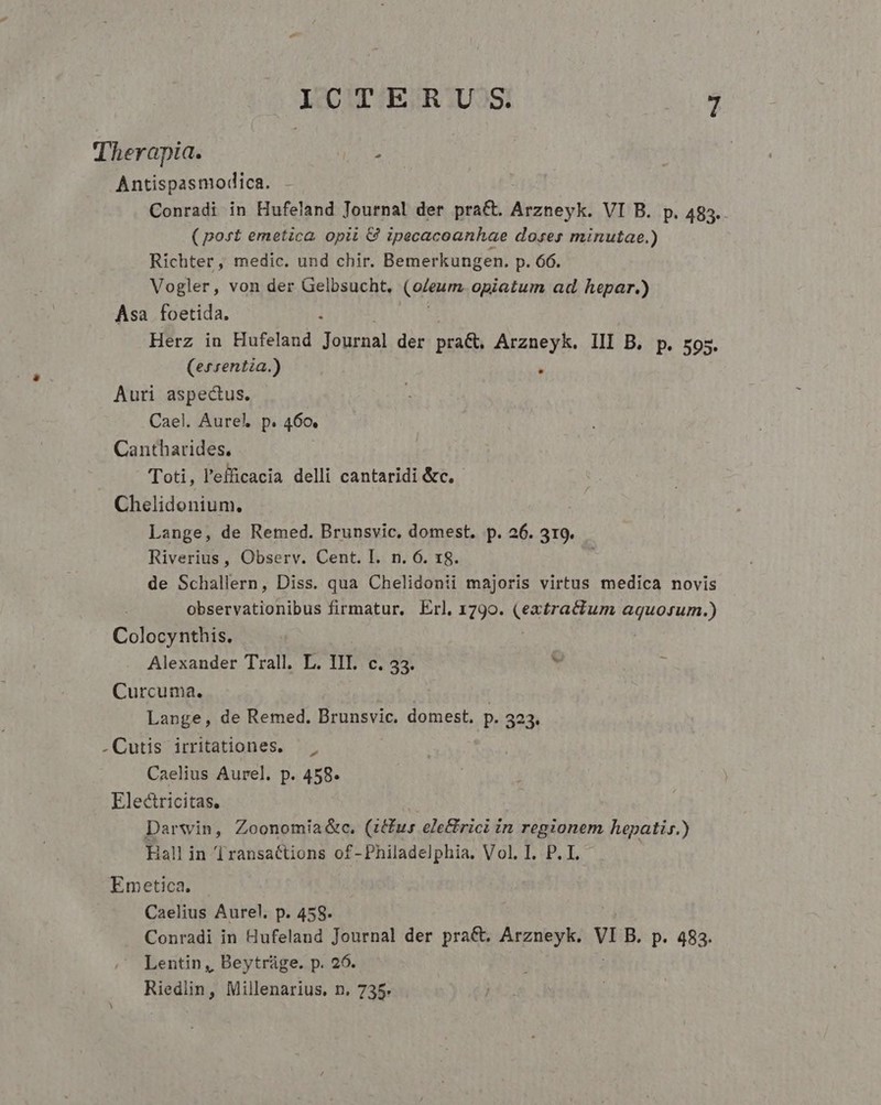 Therapia. j Antispasmodica. - Conradi in Hufeland Journal der pra&amp;. Arzneyk. VI B. p. 483. (post emetica opii 8 ipecacoanhae doses minutae.) Richter, medic. und chir. Bemerkungen. p. 66. Vogler, von der Gelbsucht., (aigum opiatum ad hepar.) Asa foetida. Herz in Hufeland Lr Am der praC, Arzneyk. III B. p. 595. (ersentia.) | Auri aspectus. Cael. Aurel p. 460. Cantharides. Toti, l'efficacia delli cantaridi &amp;c, | Chelidonium. Lange, de Remed. Brunsvic, domest. p. 26. 319. Riverius , Observ. Cent. I. n. 6. 18. de Schallern, Diss. qua Chelidonii majoris virtus medica novis : observationibus firmatur, Erl, 1790. (extractum aquosum.) Colocynthis. Alexander Trall. L. III. c. 33. ' Curcuma. Lange, de Remed. Brunsvic, domest, p. 323. .Cutis irritationes. — Caelius Aurel. p. 458. Electricitas. Darwin, Zoonomia&amp;c. (ius elettrici in regionem hepatis.) iall in Transactions of-Philadelphia. Vol. I. P. I. Emetica. Caelius Aurel. p. 458. Conradi in Hufeland Journal der pra&amp;t, Arzneyk. lo B. p. 483. Lentin, Beytrüge. p. 26. Riedlin, Millenarius, n. 735.