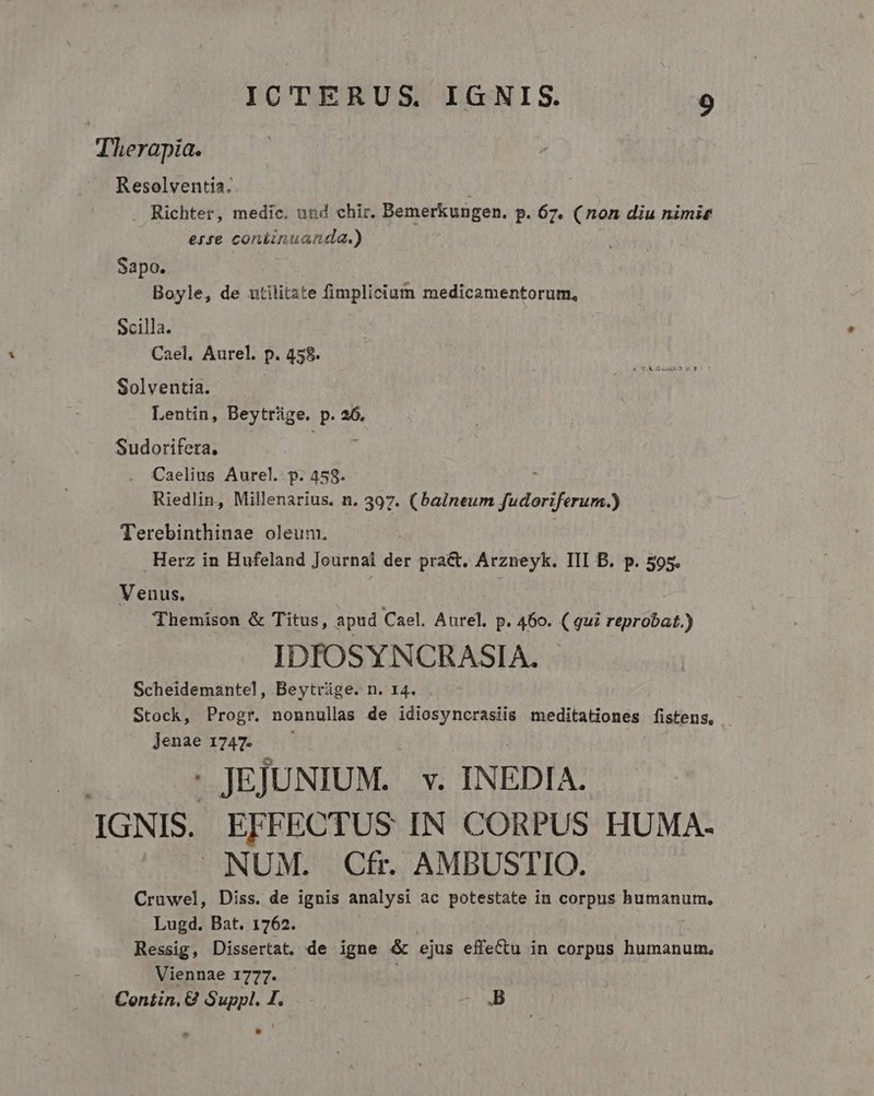 Therapia. Resolventia. | Richter, medic. und chir. Bemerkungen. p. 67. (non diu nimis erse coniinuanda.) Sapo. Boyle, de utilitate fimplicium medicamentorum, Scilla. Cael. Aurel. p. 458. Solventia. Lentin, Beytrüge. p. 26. Sudorifetra. Caelius Aurel. p. 458. Riedlin, Millenarius. n. 397. (balneum fudoriferum.) Terebinthinae oleum. | Herz in Hufeland Journal der pra&amp;. Arzneyk. III B. p. 505. Venus. Themison &amp; Titus, apud Cael. Aurel. p. 460. ( qui reprobat.) IDIOSYNCRASIA. Scheidemantel, Beytrüge. n. 14. Stock, Progr. nonnullas de idiosyncrasiis meditationes fistens, Jenae 1747. - JEJUNIUM. v. INEDIA. IGNIS. EFFECTUS IN CORPUS HUMA- NUM. Cfi AMBUSTIO. Cruwel, Diss. de ignis analysi ac potestate in corpus humanum, Lugd. Bat. 1762. Ressig, Dissertat. de igne &amp; ejus effectu in corpus humanutn, Viennae 1777. | Contin, 8 Suppl. I. B