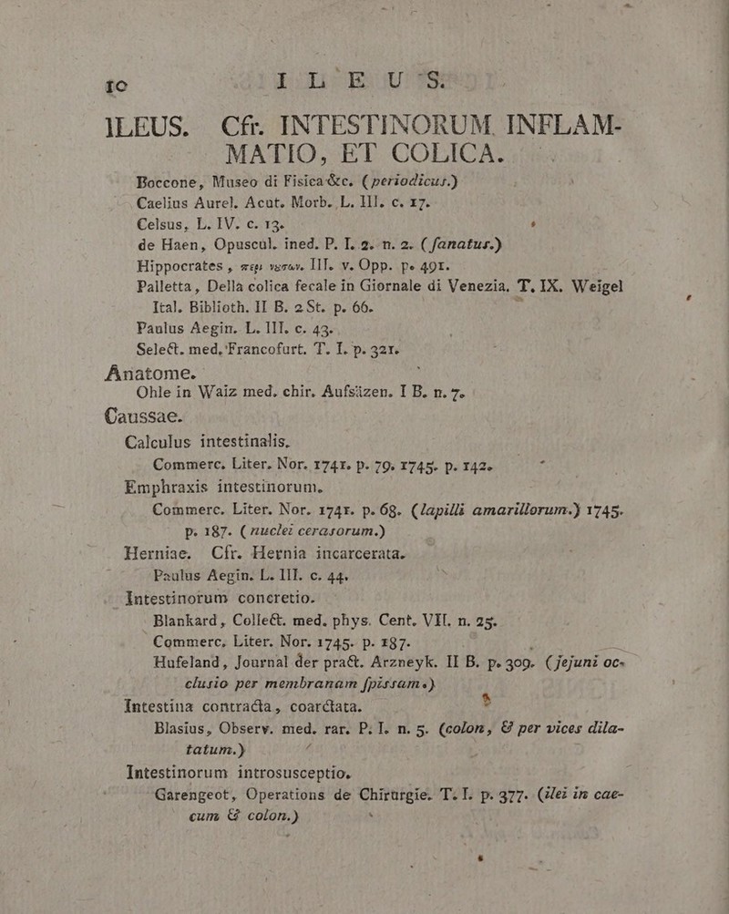 Ic GEOLLICOBAQU! Pt ILEUS. Cfr. INTESTINORUM. INFLAM- MATIO, ET COLICA. Boccone, Museo di Fisica&amp;c. ( periodicu;.) Celsus, L. IV. c. 13. ; de Haen, Opuscul. ined. P. I. 2. n. 2. ( fanatur.) Hippocrates , «p vaso. IT. v. Opp. pe 49r. Palletta, Della colica fecale in Giornale di Venezia. T. IX. Weigel Ital. Biblioth. 1I B. 2 St. p. 66. Anatome. Caussae. Calculus intestinalis, Commerc. Liter. Nor. 1741. p. 79. 1745. p. I42. ^ Emphraxis intestinorum. ! Commerc. Liter. Nor. 174r. p. 68. (Japilli amarillorum.) 1745. p. 187. ( zuclei cerasorum.) Herniae. Cfr. Hernia incarcerata. Intestinorum coneretio. Blankard , ColieCt. med. phys. Cent. VII. n. 25. | Commerc, Liter. Nor. 1745. p. 187. Hufeland, Journal der pra&amp;. Arzneyk. II B. p. 409. ( Jejuni «i 0c- clurio per membranam fpirsam.) Intestina contracta, coarctata. ^ Blasius, Observ. med. rar. P. T. n. 5. (color, € per vices , dila- tatum.) 4 Intestinorum introsusceptio. Garengeot, Operations de Chirurgie. T.I. p. 377. (Zei im cae- cum, &amp; colon.) : —————