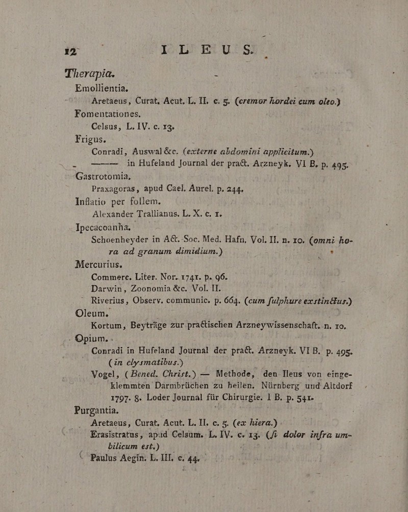 Therapia. Emollientia. Aretaeus, Curat, Acut, L. IL. c. s. (eremor hordei cum oleo.) Fomentationes. Celsus, L. IV. c. 13. Frigus. Conradi, Auswal &amp;c. (externe abdomini applicitum.) ——— in Hufeland Journal der pra&amp;. Arzneyk. VI B. p. 495 Gastrotomia, Praxagoras, apud Cael, Aurel, p. 244. Inflatio per follem Alexander Trallianus. L. X. c. rz. Ipecacoanha. ra ad granum dimidium.) Schoenheyder in AG. Soc. Med. Hafn, Vol. II. n. zo. (omni ho- Mercurius. Commerce. Liter. Nor. 1741. p. 96. Darwin, Zoonomia &amp;c. Vol. II. Oleum. Riverius, Observ. communic. p. 664. (cum fulphure ex rtinttur.) Kortum, Beytrüge zur pra&amp;tischen Arzney wissenschaft. n. xo . Opium. . Conradi ín Hufeland Journal der pract. Arzneyk. VIB. p. 495. (in clysmatibus.) j Vogel, ( Bened. Chrirt,) — Methode, deu Ileus von eínge- klemmten Darmbrüchen zu heilen. Nürnberg und Altdorf 1797. 8. Loder Journal ju Chirurgie. 1 B. p. 541. Purgantia. Aretaeus, Curat, Acut. L. Il. c. 5. (ex hera.) Erasistratus, apud Celsum. L, IV. c. 1j (4 doler infra um- bilicum est.) Paulus Aegin. L. III, c. 44.