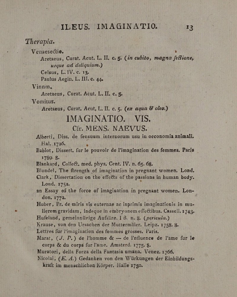 Therapia. Venaesectie.  Aretaeus, Curat. Acut. L. IL. c. 5. (Zn cubito, magna fe&amp;ione, urque ad deliquium.) . Celsus, L. IV. c. 13. Paulus Aegin. L. IIT. c. 44. Vinnm., Aretaeus, Curat. Acut. L. II. c. 5. Vomitus. Aretaeus, Curat, Acut, L. II. c. 5. (ex aqua &amp; oleo.) IMAGINATIO. VIS. Cfr. MENS. NAEVUS. Alberti, Diss. de fensuum internorum usu in oeconomia animali, Hal, .1726. 1 Bablot, Dissert. fur le pouvoir de l'imagination des femmes. Paris 1789. 8- Blankard, Colle&amp;, med. phys. Cent. IV. n. 65. 68. Blondel, The ftrength of imagination in pregnant women. Lond, Clark, Dissertation on the effets of the passions in human body. Lond. 1752. 4 an Essay ofthe force of imagination in pregnant women. Lon- don. 1772. RUM Huber, Pr. de miris vis externae ac inprimis imaginationis in mu- lierem gravidam, indeque in embryonem effectibus. Cassell. 1743. Hufeland, gemeinnüzige Aufsáze. ] B. n. 8. (pericu/a.) Krause, von den Ursachen der Muttermáiler. Leipz. 1758. 8. Lettres fur l'imagination des femmes grosses. laris. Marat, (J. P.) de l'homme &amp; — de l'nfluence de l'ame fur le corps &amp; du corps fur l'ame. Amsterd. 1775. 8. - Muratori, della Forza della Fantasia umana, Venez. 1766. Nicolai, (E. 4.) Gedanken von den Würkungen der Einbildungs- kraft im menschlichen Kórper, Halle 1750. -