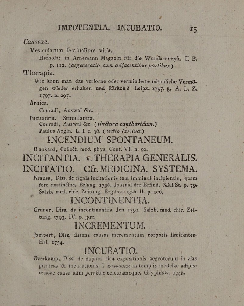 IMPOTENTIA. INCUBATIO. I5 Caussae. Vesicularum feminalium vitia, Herholdt in Arnemann Magazin für die Wundarzneyk, II B. p. 112. (degeneratio cum. adjacentibus partibus.) Therapia. Wie kann man das verlorne oder verminderte münnliche Vermó- gen wieder erhalten und, ftárken? Leipz. 1797. 8. A. L. Z. 1797. n. 297. | Arnica. Conradi, Auswal &amp;c. Incitantia. Stitmulantia. Conradi, Auswal &amp;c. ( tn&amp;ura cantharidum.) Paulus Aegin. L. I. c. 36. ( lectio lasciva.) INCENDIUM SPONTANEUM. Blankard, ColleCt. med. phys. Cent. VI. n. go. INCITANTIA. v. THERAPIA GENERALIS. INCITATIO. Cfr. MEDICINA. SYSTEMA. Krauss, Diss. de fignis incitationis tam imminui incipientis, quam fere exstinctae. Erlang. 1796. lournal der Erfind. XXI St. p. 79. Salzb. med. chir. Zeitung. Ergünzungsb. ll. p. 1c6. INCONTINENTIA. | Gruner, Diss. de incontinentiis. Jen. 1792. Salzh. med. chir, Zei- tung. 1793. IV. p. 392. INCREMENTU M. Jampert, Diss. fistens causas incrementum corporis limitantes. Hal. 1754. j INCUPATIO. Overkamp, Diss. de duplici ritu expositionis aegrotorum ín vias pu»icas &amp; incubationis f. érxeuszie; in templis medelae adipis- ocndae causa olim peractae celebrataeque, Gryphisw. 1748.