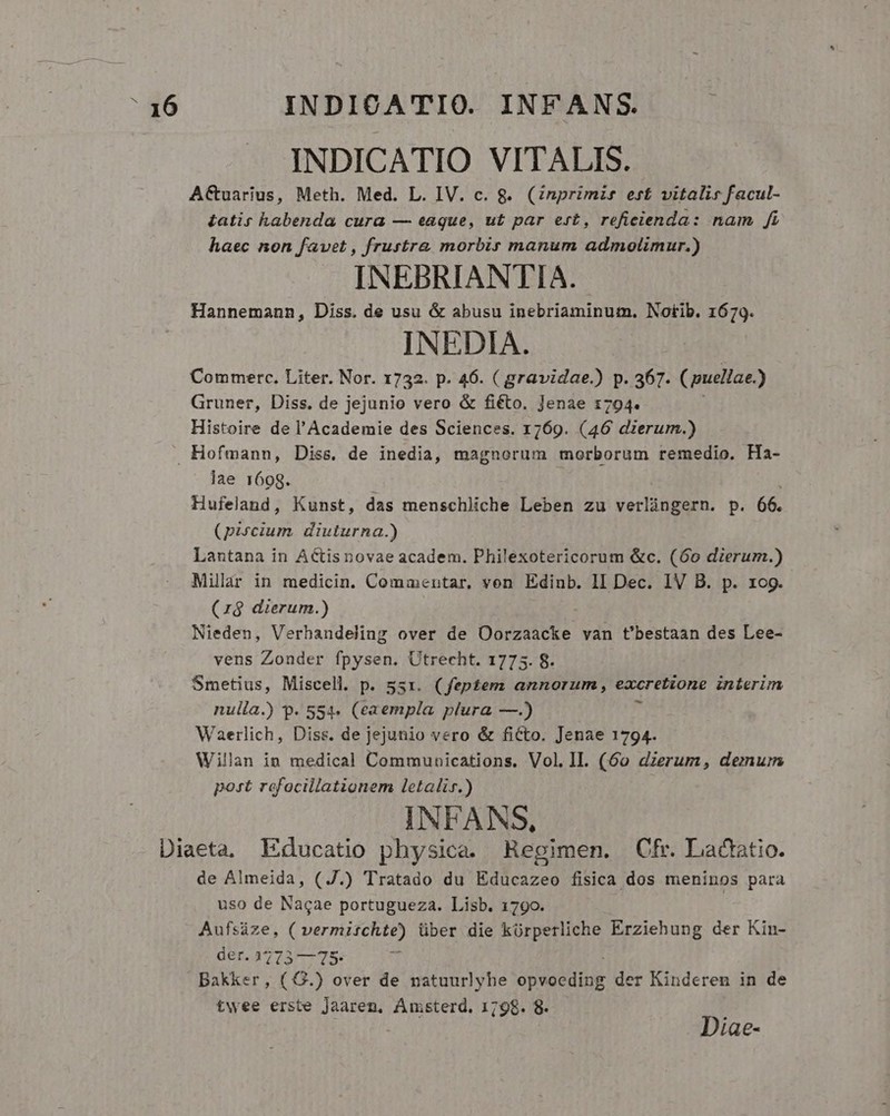 INDICATIO VITALIS. ACuarius, Meth. Med. L. IV. c. 8. (Znprimis erf vitalis facul- £atis habenda cura — eaque, ut par ert, refieienda: nam fi haec non favet , frustra morbir manum admolimur.) INEBRIANTIA. Hannemann, Diss. de usu &amp; abusu inebriaminum. Notib. 1679. INEDIA. Commerc. Liter. Nor. 1732. p. 46. ( gravidae.) p. 367. Cuellae.) Gruner, Diss. de jejunio vero &amp; fiéto. Jenae 1794. Histoire de l'Academie des Sciences. 1769. (46 derum.) Hofmann, Diss. de inedia, magnorum morborum remedio. Ha- lae 1698. Hufeland, Kunst, das menschliche Leben zu verlingern. p. 66. (piscium. diuturna.) Lantana in ACtis novae academ. Philexotericorum &amp;c. (60 dierum.) Millar in medicin. Commentar, von Edinb. 1I Dec. IV B. p. 1og. (z$ dierum.) Nieden, Verhandeling over de Dorsaicke van t'bestaan des Lee- vens Zonder fpysen. Utrecht. 1775. 8. Smetius, Miscell. p. 53x. (feptem annorum, excretione interim nulla.) p. 554. (eaempla plura —.)  Waerlich, Diss. de jejunio vero &amp; ficto. Jenae 1794. Willan in medical Communications. Vol. IL. (60 dierum, demum post rofocillationem letalir.) INFANS, Diaeta, Educatio physica. Regimen. Cfr. Lactatio. de Almeida, (J.) Tratado du Educazeo fisica dos meninos para uso de Nacae portugueza. Lisb. 1790. | Aufsize, ( vermirchte) über die kürperliche Erziehung der Kin- der. 3773 —75- u Bakker, ( G.) over de vatuurlyhe opsacute der Kinderen in de twee erste Jaarem, Amsterd. 1798. 8. | Diae-