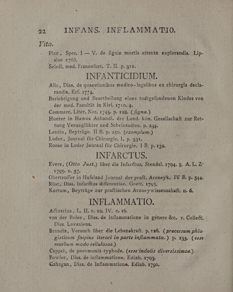 Vita. Plaz, Spec. I — V. de fignis :mortis attente explorandis, Lip- siae 1760. Sele&amp;. med. Francofurt. T. Ii. p. 311. INFANTICIDIUM. Alix, Diss. de quaestionibus SEN EOS ex chirurgia decla- randis, Erf. 1774. Berichtigung und Beurtheilung eines todtgefundenen Kindes von der med. Facultát in Kiel. 1710. 4. Commerc. Liter. Nor. 1745. p. 128. ( igna.) Hunter in Hawes Abhandl. der Lond. kón. Gesellschaft zur Ret- tung Verunglükter und Scheintodter. p. 234. Lentin, Beytráge. II B. p. 250. (exemplum.) Loder, Journal für Chirurgie. I, p. 331. Roose in Loder Journal für Chirurgie. I B. p. 132. INFARCTUS. Evers, (Otto Just.) über die Infar&amp;us, Stendal. 1794. 8. A. Ei Z 1795. n. 57. Oberteuffer in Hufeland Journal der pract. Arzneyk. IV B. p. 544. Rüst, Diss. Infar&amp;us differentiae. Goett. 1793. Kortum, Beytráge zur practischen Arzney wissensahaft. n. 6. INFLAMMATIO. AGuarius, L. Il. c. 12. IV. c. 16. van der Bolen, Diss. de inflammatione in genere &amp;c. v. Collect. Diss. Lovaniens. Brandis, Versuch über die Lebenskraft. p. 126. ( processum phlo- girticum faepius. iterari in parte inflammata. ) p. 133. (erve nmiorbum modo cellulosac.) Cappel, de pnevmonia typhode. (erse'zndolis diversirsimae.) Fowler, Diss. de inflammatione. Edinb. 1793. Gahagan, Diss. de inflammatione, Edinb. 1790.