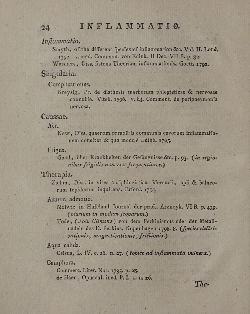 Inflammatio. Smyth, of the different fpecies of inflammation &amp;c. Vol. IT. Lond. 1792. v.med, Comment. von Edinb. II Dec. VII B. p. 82. Warmers, Diss. fistens Theoriam inflammationis, Goett, 1792. Sinpularia. Complicationes. Kreysig, Pr. de diathesis morborum phlogisticae &amp; nervosae connubio. Viteb. 1796. v. Ej. Comment. de peripnevmonia nervosa, Caussae. Aer, | New, Diss. quaenam pars aéris communis cavorum inílammatio- nem concitat &amp; quo modu? Edinb. 1795. Frigus. | Good, über Krankheiten der Gefünguisse &amp;c. p. 93. (in regio- nibus frigidir non esse frequentiores.) T'herapia. Ziehm, Diss. in vires antiphlogisticas Mercurii, opii &amp; balneo- rum tepidorum inquirens. Erford. 1794. Acuum admotio. - Molwiz in Hufeland Journal der pra&amp;, Arzneyk. VI B. p. 439. (plurium in modum fcoparum.) Tode, ( Joh. Clemens) von dem Perkipismus oder den Metall- nadeln des D. Perkins. Kopenhagen 1798. 8. (Jpecies ele&amp;ri- sationir, magnelisationit , Celaya A Aqua calida. Celsus, L. IV. c. 26. n. 27. ( topice ad in/lammata vulnera.) Camphora. Commerc. Liter. Nor. 1735. p. 28. de Haen , Opuscul,. ined. P. I. x. n. $6. The-