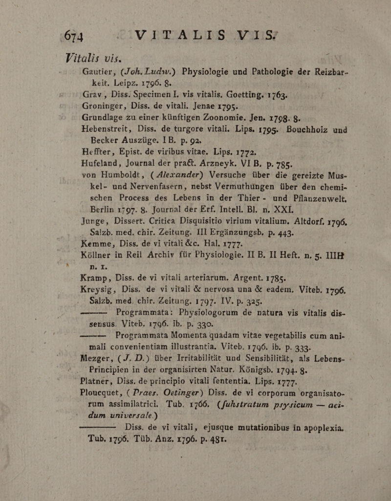 Vitalis vis. Í Gautier, (Joh. Ludw.) Physiologie und Pathologie der Reizbar- keit. Leipz. 1796. 8. Grav , Diss. Specimen I. vis vitalis, Goetting. 1163. Groninger, Diss. de vitali. Jenae 1795. Grundlage zu einer künftigen Zoonomie. Jen. 1798. 8. Hebenstreit, Diss. de turgore vitali. Pipe 1795. Bouchhoiz und Becker Auszüge. I B. p. ga. Heffter, Epist. de viribus vitae. Lips. 1772. Hufeland, Journal der pra&amp;. Arzneyk. VI B, p. 785. von Humboldt, (.4/lexander) Versuche über die gereizte Mus- kel- und Nervenfasern, nebst Vermuthüngen über den chemi- schen Process des Lebens in der Thier- und Pflanzenwelt. Berlin 1797. 8. Journal der Erf. Intell. Bl. n. XXI. Junge, Dissert. Critica Disquisitio virium vitalium. Altdorf, 1796. Salzb. med. chir. Zeitung. IIl Ergánzungsb. p. 443. Kemme, Diss. de vi vitali &amp;c. Hal. 1777. Kóllner in Reil Archiv für Physiologie. II B. II Heft, n. 5. IIIH , n. I. Kramp, Diss. de vi vitali arteriarum. Argent. 1785. Kreysig, Diss. de vi vitali &amp; nervosa una &amp; eadem, Viteb. 1796. Salzb. med. chir. Zeitung. 1797. IV. p. 325. Programmata: Physiologorum de natura vis vitalis dis- sensus. Viteb. 1796. ib. p. 330. —-—-— Programmata Momenta quadam vitae vegetabilis cum ani- mali convenientiam illustrantia. Viteb. 1796. ib. p. 333. Mezger, (J. D.) über Irritabilitit und Sensibilitit, als Lebens- - 'Principien in der organisirten Natur. Künigsb. 1794. g. Platner, Diss. de principio vitali fententia. Lips. 1777. Ploucquet, ( Praes. Oetinger) Diss. de vi corporum organisato- rum assimilatrici. Tub. r766. (fuhstratum prysicum — aci- dum universale.) Diss. de vi vitali, ejusque mutationibus in apoplexia. Tub. 1796. Tüb. Anz. 1796. p. 48r.