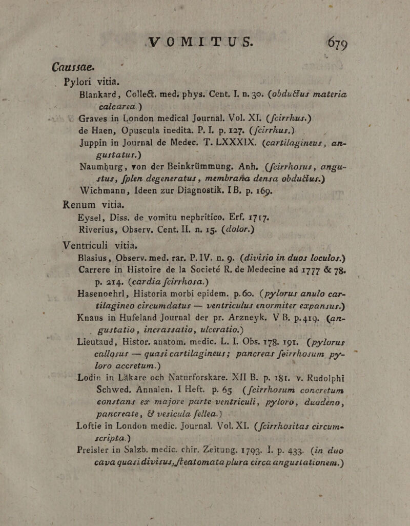 Causae. : . Pylori vitia. Blankard, Colle&amp;. med; phys. Cent. I. n. 30. Epi materia calcarea.) « Graves in London tedical Journal. Vol. XT. ( fecirrkus.) de Haen, Opuscula inedita. P. I. p. 127. ( fezrrhus.) Juppin in Journal de Medec. T. LXXXIX. (cartiagineur, an- gusiatur.) Naumburg, von der Beinkrümmung. Anh. (fcirrhorus , angu- 4tus, fplen degeneratus , membra?s&amp;a densa obdutius.) Wichmann, Ideen zur Diagnostik. LB. p. 169. Renum vitia. Eysel, Diss. de vomitu nephritico, Erf, 1717. Riverius, Observ. Cent. Il. n. 15. (dolor.) Ventriculi vitia. Blasius, Observ. med. rar. P. IV. n. 9. (divisio in duos loculos.) Carrere in Histoire de la Societé R, de Medecine ad 17177 &amp; 78. p. 214. (cardia fcirrhosa.) Eiiocetidl Historia morbi epidem. p. 6o. 7nd anulo car- tilagineo circumdatus — ventriculus enormiter expansur.) Knaus in Hufeland Journal der pr. Arzneyk. V B. p. 419. (an- guitatio, incrarsatio, ulceratio.) Lieutaud, Histor. anatom., medic. L. I. Obs. 178. 191. (pylorus callosur — quasi cartilagineur; pancreas Jeirrhosum py- loro accretum.) Lodin in Lákare och Naturforskare. XII B. p. 181. v. Rudolphi Schwed. Annalen. I Heft. p.65. (feirrhorum concretum eonstang ex majore parte ventriculi, pyloro, duodeno, pancreate , &amp; vesicula fellea.) Loftie in London medic. Journal. Vol. XI. ani sena circumes fcripta.) Preisler in Salzb. medic. chir. Zeitung. 1793. l. p. 433. (in duo cava quasi divisus, /Leatomata plura circa angustationem.)