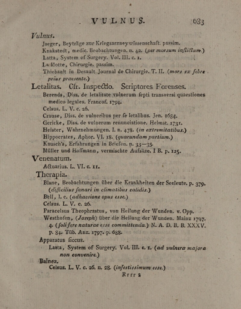 Vulnus. Jaeger, Beytrüge zur Kriegsarzney wissenschaft. passim. Knakstedt, medic. Beobachtungen. n. 42. (per morsum inflitum.) Latta, System of Surgery. Vol. III. c. 1. La Motte, Chirurgie. passim. Thiebault in Desault Journal de Chirurgie. T. II. (mors ex febre . priur praesente.) Letalitas. Cfr. Inspectdio. Scriptores F'orenses. Berends, Diss. de letalitate vulnerum fepti transversi quaestiones medico legales. Francof. 1794. Celsus. L. V. c. 26. Crause, Diss. de vulneribus per fe letalibus. Jen. 1684. Gericke, Diss. de vulnerum renunciatione. Helmst. 173r. Heister, Wahrnehmungen. I. n. 478. (rz extremitatibus.) Hippocrates, Aphor. Vl. 18. (quarundam partium.) Kausch's, Erfahrungen in Briefén. n. 33—35. Müller und Hoffmann, vermischte Aufsüze. I B. p. 125. V'enenatum. AGuarius. L. VI. c. xz. à Therapia.. : Blane, Beobachtungen über die Krankheiten der Seeleute. P- 379. (dificiliut fanari in climatibus calidis.) Bell, l. c. (adhaesione opus esze.) Celsus. L. V. c. 26. Vy d Paracelsus Theophrastus, von Heilung der Wunden. v. Opp. Westhofen, (Joreph) über die Heilung der Wunden. Mainz 1797. 4- (fo fere naturae erre committenda.) N. A. D. B. B. XXXV. P. 84. Tüb. Anz. 1797. p. 688. Apparatus ficcus. . Latta, System of Surgery. Vol. HL e. z. (ad vulnera majora om convenire.) Balnea. Celsus, L. V. c. a6. n. 28. (infestirsimun esse.) Rrrr 3