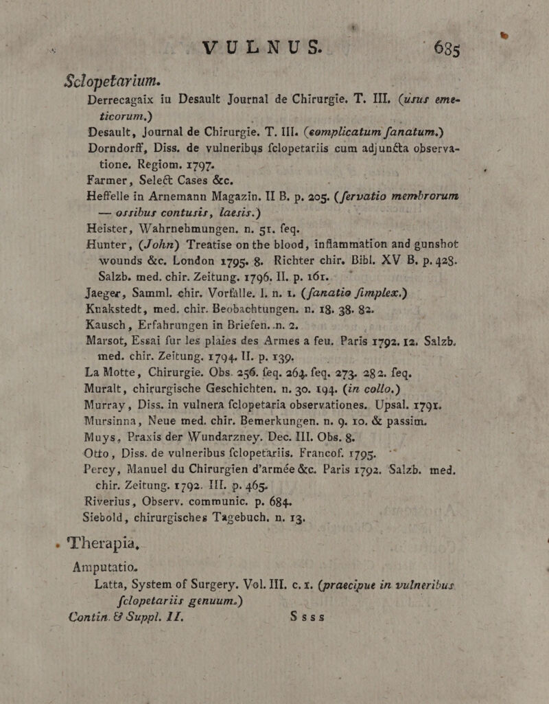 VULNUS - 68s Sclopetarium. Derrecagaix iu Desault Journal de Chirurgie. T. IIT, (urus eme- ticorum,) Desault, Journal de Chirurgie. T. lif. (eomplicatum fanatum.) Dorndorff, Diss. de vulneribus fclopetariis cum adjuncta observa- tione, Regiom. 1797. Farmer, Select Cases &amp;c. Heffelle in Arnemann Magazin. II B. p. AM (fervatio membrorum — ossibus contusir, laesis.) | Heister, Wahrnehmungen. n. 5r. feq. Hunter, (John) Treatise on the blood, inflammation 3d gunshot wounds &amp;c. London 1795. 8. Richter chir, Bibl. XV B. p. 428. Salzb. med. chir. Zeitung. 1796. Il. p. 16r... Jaeger, Samml. chir. Vorfàlle. I. n. 1. ( fanatie fimplex) Knakstedt, med. chir. Beobachtungen. n. 18. 38. 82. Kausch, Erfahrungen in Briefen. n. 2. Marsot, Essai fur les plaies des Armes a feu. Paris 1792. 12. Salzb. ined. chir. Zeitung. 1794. II. p. x39. La Motte, Chirurgie. Obs. 256. feq. 263. feq. 273. 282. z Muralt, chirurgische Geschichten. n. 30. 194. (z co/lo.) Murray , Diss. in vulnera fclopetaria observationes. Upsal. r79x. Mursinna, Neue ted. chir. Bemerkungen. n. 9. ro. &amp; passim. Muys, Praxis der Wundarzney. Dec. III. Obs. 8. Otto, Diss. de vulneribus fclopetariis. Francof. 1795. Percy, Manuel du Chirurgien d'armée &amp;c. Paris 1792. Salzb. med. chir. Zeitung. 1792. 1IT. p. 465. Riverius, Observ. communic. p. 684. Siebold, chirurgisches Tagebuch. n. r3. » 'Therapia, Amputatio, Latta, System of Surgery. Vol. III. c. x. (praecipue in vulneribus fclopetariir genuum.)