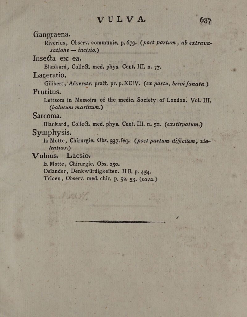 Gangraena. Riverius, Observ. communie, p. 679. (post partum , ab extrava- jatiohe — incisio.) Insecta ex ea. Blankard, Collect. med. phys. Cent. IIT. n. 77. Laceratio. Gilibert ,' Adversar. bas pr.p. XCIV. (ex partu, brevi fanata.) Pruritus. Lettsom in Memoirs of the medic. Society. of HoHuon Vol. III, (balneum marinum.) Sarcoma. Blankard, Colle&amp;. med, phys, Cent, III. n. 5r. (eacrtirpatum.) Symphysis. la Motte, Chirurgie. Obs. 337. feq. (post partum di/Ácilem, vio- - lentia.) | Vulnus. Laesio. la Motte, Chirurgie. Obs. 250. Osiander, Denkwürdigkeiten. IIB. p. 454. Trioen, Observ. med. chir. p. 52. 53. (casz.)