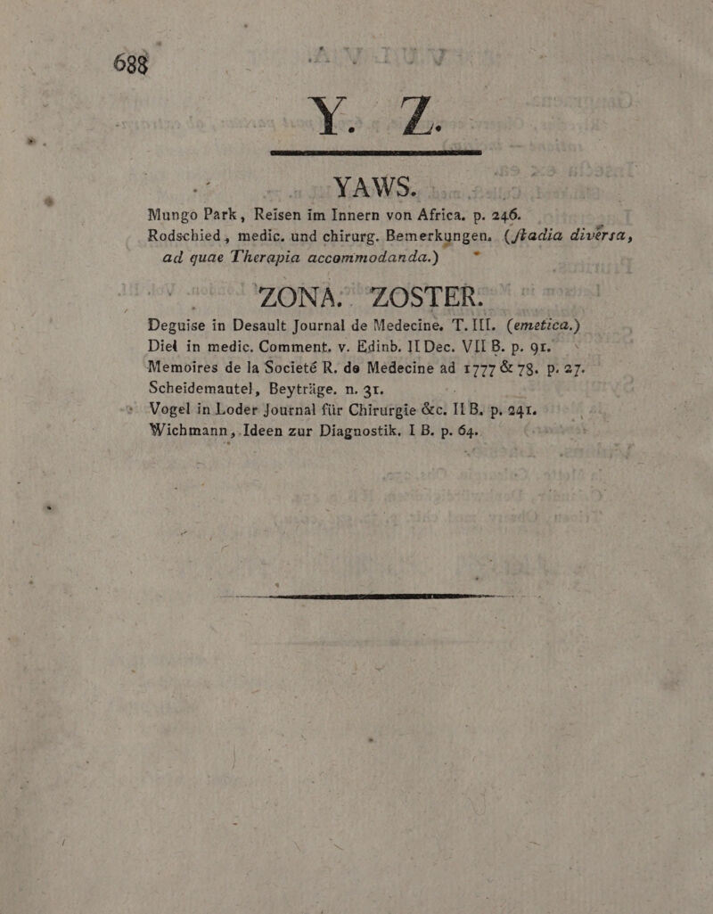 Yo. Mungo Park, Reisen im Innern von b prr p. 246. Rodschied , medic. und chirurg. Bemerkungen, (Jtadia divérsa, ad quae T'herapia accommodanda.)  ZONA. ZOSTER. Deguise in Desault Journal de Medecine, T. III. (emetica.) Diel in medic. Comment, v. Edinb. II Dec. VII B. p. 9r. Memoires de la Societé R. de Medecine ad 1777 &amp; 78. p. 27. Scheidemautel, Beyttüge. n. 3r. Vogel in Loder Journal für Chirurgie &amp;c. n B. p. 241. Wichmann,.Ideen zur Diagnostik. I B. p. 64.