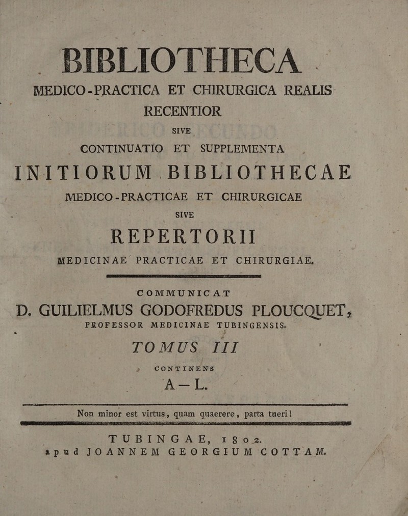 J» BIBLIOTHECA . MEDICO-PRACTICA ET CHIRURGICA REALIS - | RECENTIOR SIVE J. CONTINUATIO ET SUPPLEMENTA INITIORUM BIBLIOTHECAE MEDICO-PRACTICAE ET CHIRURGICAE SIVE REPERTORII- MEDICINAE PRACTICAE ET CHIRURGIAE, COMMUNICAT D. GUILIELMUS GODOFREDUS PLOUCQUET, PROFESSOR MEDICINAE TUBINGENSIS. J TOMUS III A -— L. Non minor est virtus, quam quaerere, parta tueri! TUBINGAHBE, 1802. spud JOANNEM GEORGIUM COTTAM.