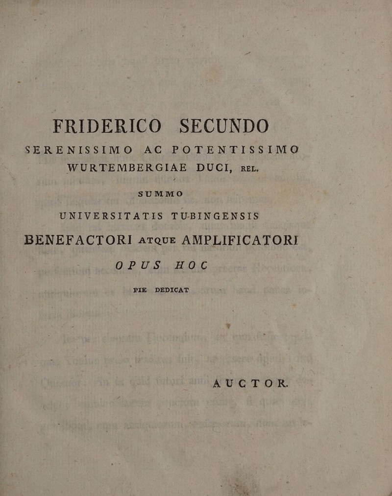 FRIDERICO SECUNDO SERENISSIMO AC POTENTISSIMO WURTEMBERGIAE DUCI, zzr. SUMMO UNIVERSITATIS T U-BINGENSIS BENEFACTORI ATQUE AMPLIFICATORI OPUS HOC PIE DEDICAT AUCTOR.