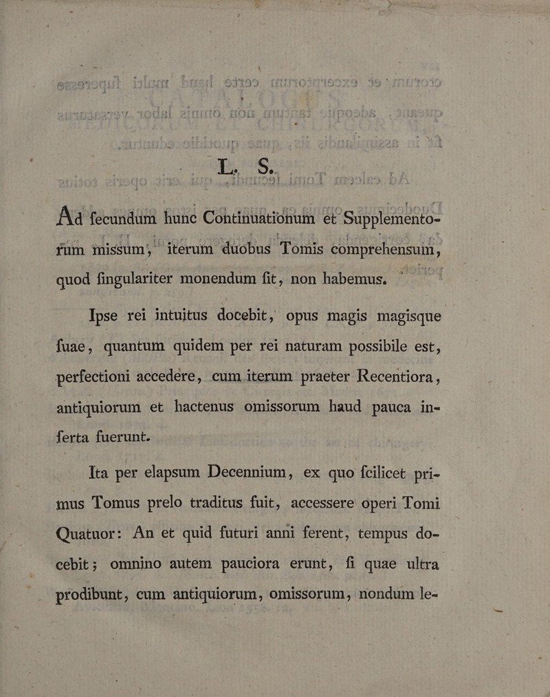 Ba fecundum hunc Continuationum et Supplemmento- fum missum £térum duobus Tomis comprehensum, quod fingulariter monendum fit, non habemus. | Ipse rei intuitus docebit, opus magis magisque - fuae, quantum quidem per rei naturam possibile est; perfectioni accedere, cum iterum praeter Recentiora, antiquiorum et hactenus omissorum haud pauca in- ferta fuerunt. Ita per elapsum Decennium, ex quo Ícilicet pri- mus Tomus prelo traditus fuit, accessere operi Tomi Quatuor: An et quid futuri anni ferent, tempus do- cebit; omnino autem pauciora erunt, fi quae ultra prodibunt, cum antiquiorum, omissorum, nondum le-