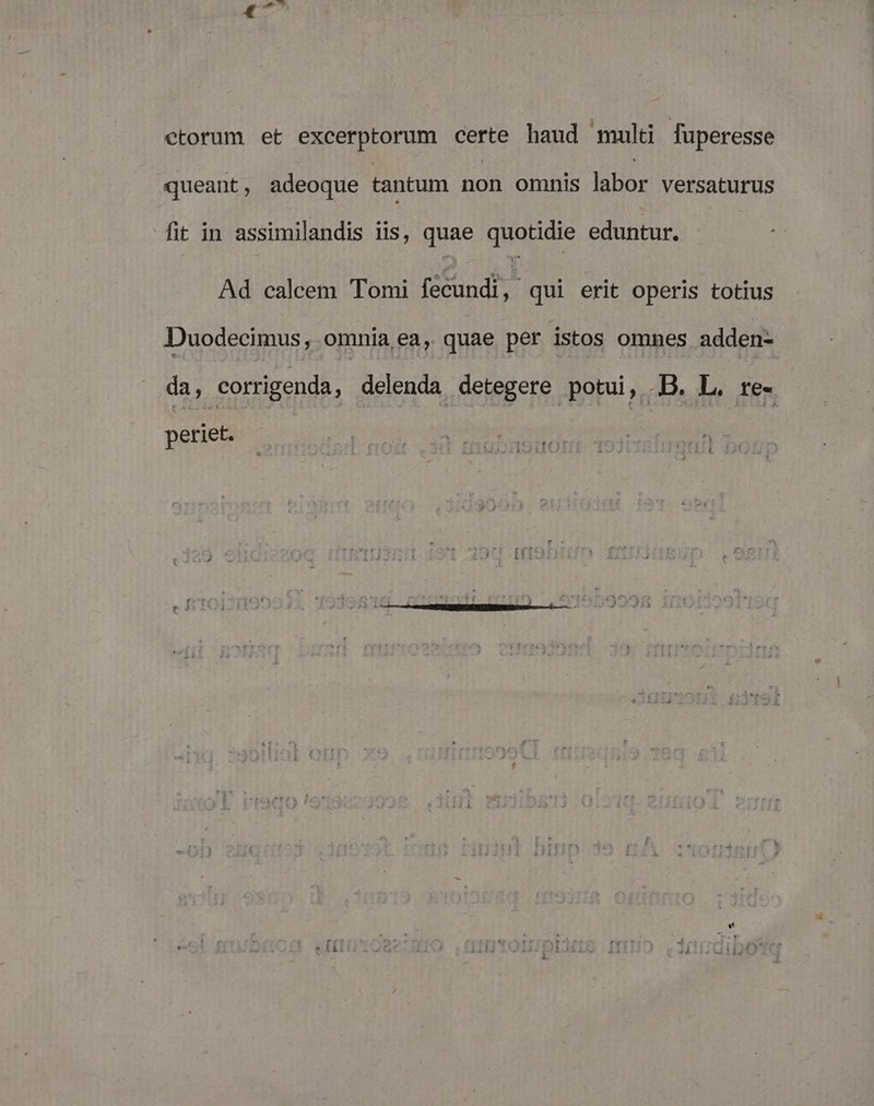 ctorum et excerptorum certe haud multi fuperesse queant, adeoque tantum non omnis labor versaturus fit in assimilandis iis, quae quotidie eduntur. Ad calcem Tomi fecundi, qui erit operis totius Duodecimus, omnia ea, quae per istos omnes adden- da, corrigenda, delenda detegere potui, .B. L. re- periet.