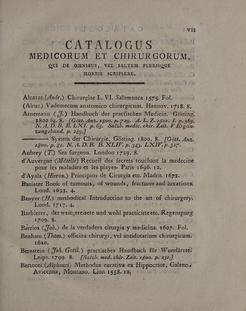 CATAPEOGUS ^ MEDICORUM ET CHIRURGORUM, QUI DE OMNIBUS, VEL,SALTEM PLERISQUE |: , MORBIS. SCRIPSERE. Alcazar. (/7ndr.) Chirurgiae L. VI. Salamanca 1575. Fol. (Alruz) Vademecum anatomico chirürgicum. Hannov. 1718. 8. Árnemaun C2 Handbuch der practischen Medicin. ' Gotting. .,' X800 fq. 8. [Gott. Anz. r900. p. 729. A. L. Z. 1gor. £F. p.36. eT US B. B. LXI. p.65. Salzb. medic. chir. Zeit..V. Er s n- Hebe p. 289.] System der Chirurgie. Gótting. dud 8. [Gótt. Anz. róoo. p. 8r. IN. A. D. B. B. LIF. p. 243. LXIF. p.327. Aubrey (7) Sea furgeon. London 1729. 8. d'Auvergne CMasélle) Recueil des fecréts touchant la medecine pour les maladies et les playes- Paris 1696. 12. d'Ayala (Hieron.) Principios de Cirurgia etc. IVladrit. 1672. Banister Book of tumours, of wounds, fractures and luxations. Lond. 1633. 4. | | Banyer- (H.): methodical Introduction to die. art of chirurgery. Lond. 1717. 4. Barbierer, der weitgereisete und ent practicirte etc. Regenspurg ' 1709. 8. Barrios (,70/i.) de la PAESE cirurgia y medicina. 1607. Fol. Benham (7/0m.) officina chirurgi, vel antidotarium chirurgicum. 1620. Bernstein (oh. Gottl.) practiitHls Fidi für Wundárzte; Leipz. 1799. 8. [Saizb. med. chir. Zeit. 1800. p. 231.] Bertocci CAlphonsi) Methodus curativa ex Hippocrate, Galeno, Avicenna, Montano. Lion 1558. 13. |